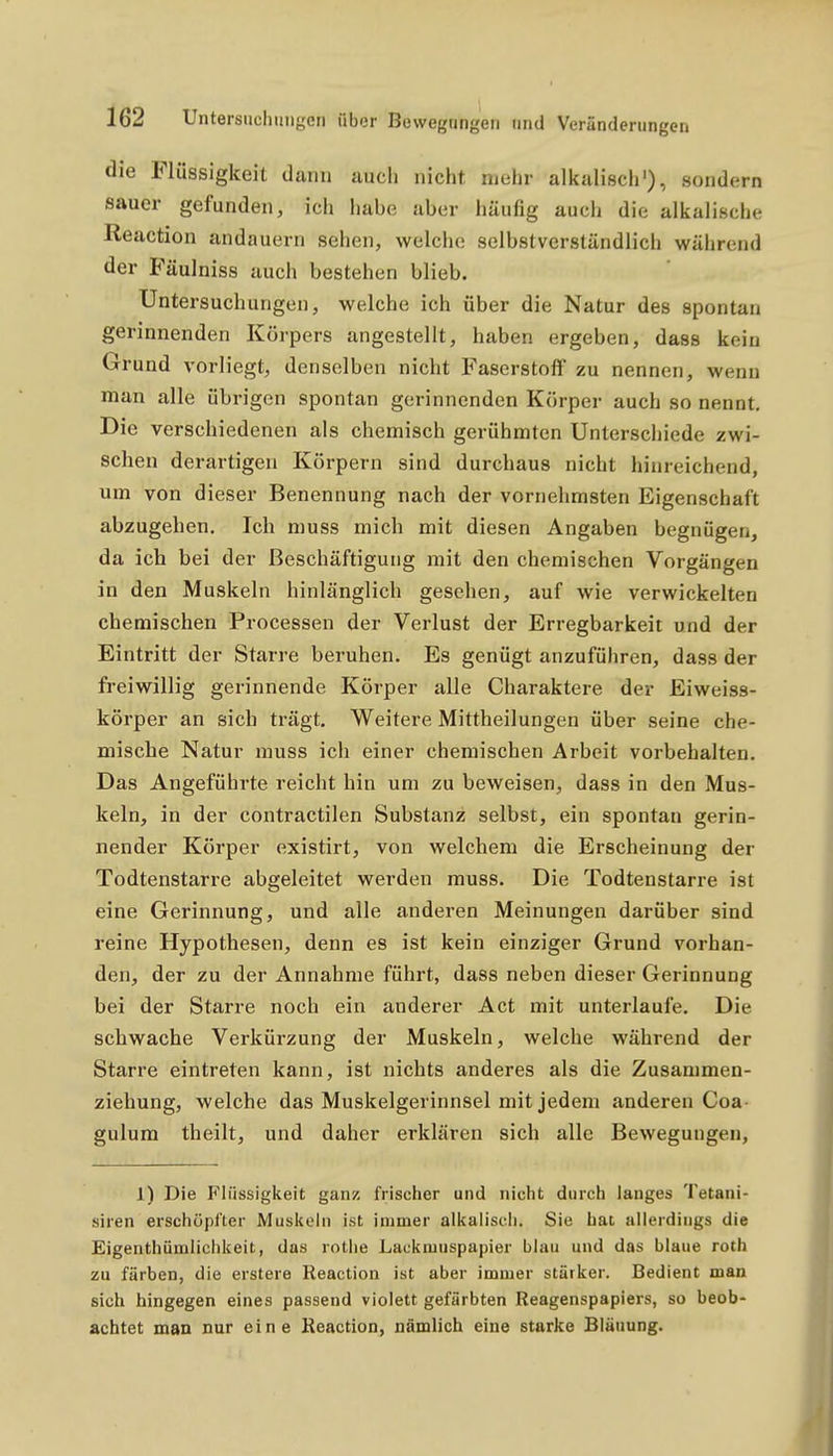 die Flüssigkeit dann auch nicht mehr alkaliscli'), sondern sauer gefunden, ich habe aber häufig auch die alkalische Reaction andauern sehen, welche selbstverständlich während der Fäulniss auch bestehen blieb. Untersuchungen, welche ich über die Natur des spontan gerinnenden Körpers angestellt, haben ergeben, dass kein Grund vorliegt, denselben nicht Faserstoff zu nennen, wenn man alle übrigen spontan gerinnenden Körper auch so nennt. Die verschiedenen als chemisch gerühmten Unterschiede zwi- schen derartigen Körpern sind durchaus nicht hinreichend, um von dieser Benennung nach der vornehmsten Eigenschaft abzugehen. Ich muss mich mit diesen Angaben begnügen, da ich bei der Beschäftigung mit den chemischen Vorgängen in den Muskeln hinlänglich gesehen, auf wie verwickelten chemischen Processen der Verlust der Erregbarkeit und der Eintritt der Starre beruhen. Es genügt anzuführen, dass der freiwillig gerinnende Körper alle Charaktere der Eiweiss- körper an sich trägt. Weitere Mittheilungen über seine che- mische Natur muss ich einer chemischen Arbeit vorbehalten. Das Angeführte reicht hin um zu beweisen, dass in den Mus- keln, in der contractilen Substanz selbst, ein spontan gerin- nender Körper existirt, von welchem die Erscheinung der Todtenstarre abgeleitet werden muss. Die Todtenstarre ist eine Gerinnung, und alle anderen Meinungen darüber sind reine Hypothesen, denn es ist kein einziger Grund vorhan- den, der zu der Annahme führt, dass neben dieser Gerinnung bei der Starre noch ein anderer Act mit unterlaufe. Die schwache Verkürzung der Muskeln, welche während der Starre eintreten kann, ist nichts anderes als die Zusammen- ziehung, welche das Muskelgerinnsel mit jedem anderen Coa- gulum theilt, und daher erklären sich alle Bewegungen, 1) Die Fhissigkeit ganz frischer und nicht durch langes Tetani- siren erschöpfter Muskeln ist immer alkaliscli. Sie hat allerdings die Eigenthümlichkeit, das rotlie Laokmuspapier blau und das blaue roth zu färben, die erstere Reaction ist aber immer stärker. Bedient man sich hingegen eines passend violett gefärbten Reagenspapiers, so beob- achtet man Bur eine Reaction, nämlich eine starke Bläuung.