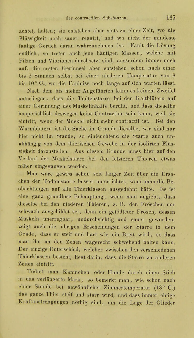 achtet, halten; sie entstehen aber stets zu einer Zeit, wo die Flüssigkeit noch sauer reagirt, und wo nicht der mindeste faulige Geruch daran wahrzunehmen ist. Fault die Lösung endlich, so treten auch jene häutigen Massen, welche mit Pilzen und Vibrionen durchsetzt sind, ausserdem immer noch auf, die ersten Gerinnsel aber entstehen schon nach einer bis 2 Stunden selbst bei einer niederen Temperatur von 8 bis 10 °C., wo die Fäulniss noch lange auf sich warten lässt. Nach dem bis hieher Angeführten kann es keinem Zweifel unterliegen, dass die Todtenstarre bei den Kaltblütern auf einer Gerinnung des Muskelinhalts beruht, und dass dieselbe hauptsächlich deswegen keine Contraction sein kann, weil sie eintritt, wenn der Muskel nicht mehr contractil ist. Bei den Warmblütern ist die Sache im Grunde dieselbe, wir sind nur hier nicht im Stande, so einleuchtend die Starre auch un- abhängig von dem thierischen Gewebe in der isolirten Flüs- sigkeit darzustellen. Aus diesem Grunde muss hier auf den Verlauf der Muskelstarre bei den letzteren Thieren etwas näher eingegangen werden. Man wäre gewiss schon seit langer Zeit über die Ursa- chen der Todtenstarre besser unterrichtet, wenn man die Be- obachtungen auf alle Thierklassen ausgedehnt hätte. Es ist eine ganz grundlose Behauptung, wenn man angiebt, dass dieselbe bei den niederen Thieren, z, B. den Fröschen nür schwach ausgebildet sei, denn ein getödteter Frosch, dessen Muskeln unerregbar, undurchsichtig und sauer geworden, zeigt auch die übrigen Erscheinungen der Starre in dem Grade, dass er steif und hart wie ein Brett wird, so dass man ihn an den Zehen wagerecht schwebend halten kann. Der einzige Unterschied, welcher zwischen den verschiedenen Thierklassen besteht, liegt darin, dass die Starre zu anderen Zeiten eintritt. Tödtet man Kaninchen oder Hunde durch einen Stich in das verlängerte Mark, so bemerkt man, wie schon nach einer Stunde bei gewöhnlicher Zimmertemperatur (18° C.) das ganze Thier steif und starr wird, und dass immer einige Jiraftanstrengungen nöthig sind, um die Lage der Glieder I