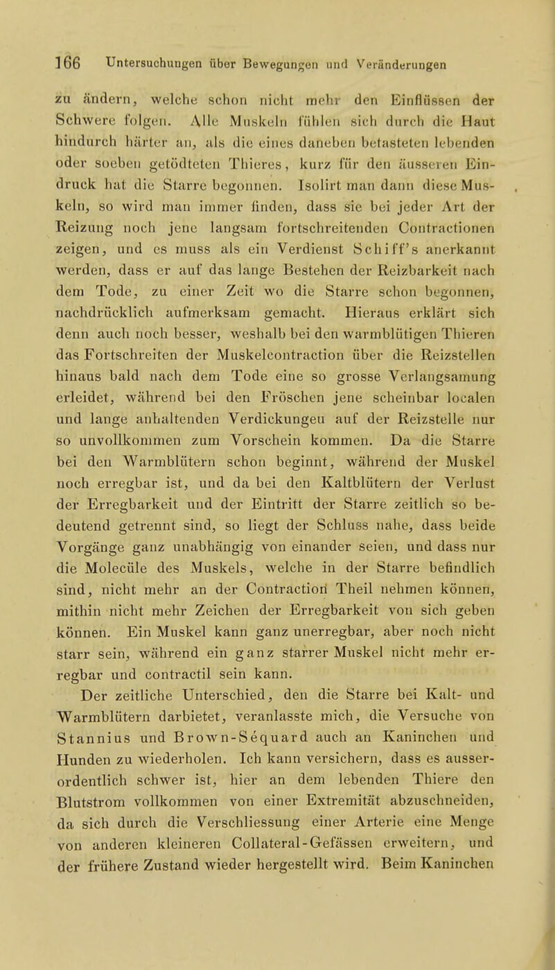 zu ändern, welche schon nicht mehr den Einflüssen der Schwere folgen. Alle Muskeln fühlen sich durch die Haut hindurch härter an, als die eines daneben betasteten lebenden oder soeben getödteten Thieres, kurz für den äusseren Ein- druck hat die Starre begonnen. Isolirt man dann diese Mus- keln, so wird man immer linden, dass sie bei jeder Art der Reizung noch jene langsam fortschreitenden Contractionen zeigen, und es muss als ein Verdienst Schiffs anerkannt werden, dass er auf das lange Bestehen der Reizbarkeit nach dem Tode, zu einer Zeit wo die Starre schon begonnen, nachdrücklich aufmerksam gemacht. Hieraus erklärt sich denn auch noch besser, weshalb bei den warmblütigen Thieren das Fortschreiten der Muskelcontraction über die Reizstellen hinaus bald nach dem Tode eine so grosse Vcrlangsamung erleidet, während bei den Fröschen jene scheinbar localen und lange anhaltenden Verdickungen auf der Reizstelle nur so unvollkommen zum Vorschein kommen. Da die Starre bei den Warmblütern schon beginnt, während der Muskel noch erregbar ist, und da bei den Kaltblütern der Verlust der Erregbarkeit und der Eintritt der Starre zeitlich so be- deutend getrennt sind, so liegt der Schluss nahe, dass beide Vorgänge ganz unabhängig von einander seien, und dass nur die Molecüle des Muskels, welche in der Starre befindlich sind, nicht mehr an der Contractiori Theil nehmen können, mithin nicht mehr Zeichen der Erregbarkeit von sich geben können. Ein Muskel kann ganz unerregbar, aber noch nicht starr sein, während ein ganz starrer Muskel nicht mehr er- regbar und contractil sein kann. Der zeitliche Unterschied, den die Starre bei Kalt- und Warmblütern darbietet, veranlasste mich, die Versuche von Stannius und Brown-Sequard auch an Kaninchen und Hunden zu wiederholen. Ich kann versichern, dass es ausser- ordentlich schwer ist, hier an dem lebenden Thiere den Blutstrom vollkommen von einer Extremität abzuschneiden, da sich durch die Verschliessung einer Arterie eine Menge von anderen kleineren Collateral-Gefässen erweitern, und der frühere Zustand wieder hergestellt wird. Beim Kaninchen