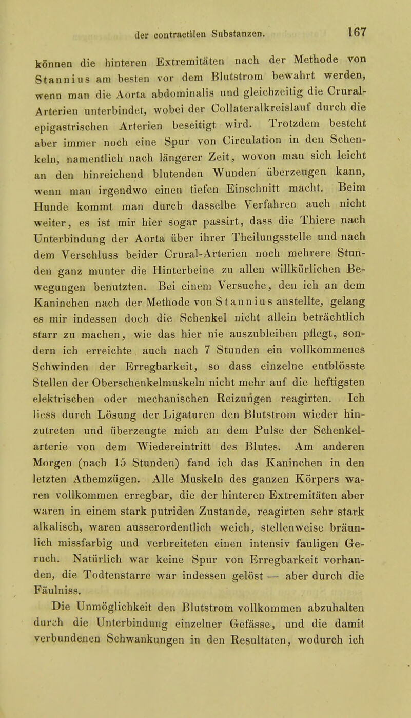 können die hinteren Extremitäten nach der Methode von Stannius am besten vor dem Blutstrom bewahrt werden, wenn man die Aorta abdominalis und gleichzeitig die Crural- Arterien unterbindet, wobei der Collateralkreislauf durch die epigastrischen Arterien beseitigt wird. Trotzdem besteht aber immer noch eine Spur von Circulation in den Schen- keln, namentlich nach längerer Zeit, wovon man sich leicht an den hinreichend blutenden Wunden überzeugen kann, wenn man irgendwo einen tiefen Einschnitt macht. Beim Hunde kommt man durch dasselbe Verfahren auch nicht weiter, es ist mir hier sogar passirt, dass die Thiere nach Unterbindung der Aorta über ihrer Theilungsstelle und nach dem Verschluss beider Crural-Arterien noch mehrere Stun- den ganz munter die Hinterbeine zu allen willkürlichen Be- wegungen benutzten. Bei einem Versuche, den ich an dem Kaninchen nach der Methode von Stannius anstellte, gelang es mir indessen doch die Schenkel nicht allein beträchtlich starr zu machen, wie das hier nie auszubleiben pflegt, son- dern ich erreichte auch nach 7 Stunden ein vollkommenes Schwinden der Erregbarkeit, so dass einzelne entblösste Stellen der Oberschenkelmuskeln nicht mehr auf die heftigsten elektrischen oder mechanischen Reizungen reagirten. Ich Hess durch Lösung der Ligaturen den Blutstrom wieder hin- zutreten und überzeugte mich an dem Pulse der Scheukel- arterie von dem Wiedereintritt des Blutes. Am anderen Morgen (nach 15 Stunden) fand ich das Kaninchen in den letzten Athemzügen. Alle Muskeln des ganzen Körpers wa- ren vollkommen erregbar, die der hinteren Extremitäten aber waren in einem stark putriden Zustande, reagirten sehr stark alkalisch, waren ausserordentlich weich, stellenweise bräun- lich missfarbig und verbreiteten einen intensiv fauligen Ge- ruch. Natürlich war keine Spur von Erregbarkeit vorhan- den, die Todtenstarre war indessen gelöst — aber durch die Fäulniss. Die Unmöglichkeit den Blutstrom vollkommen abzuhalten durch die Unterbindung einzelner Gefässe, und die damit verbundenen Schwankungen in den Resultaten, wodurch ich
