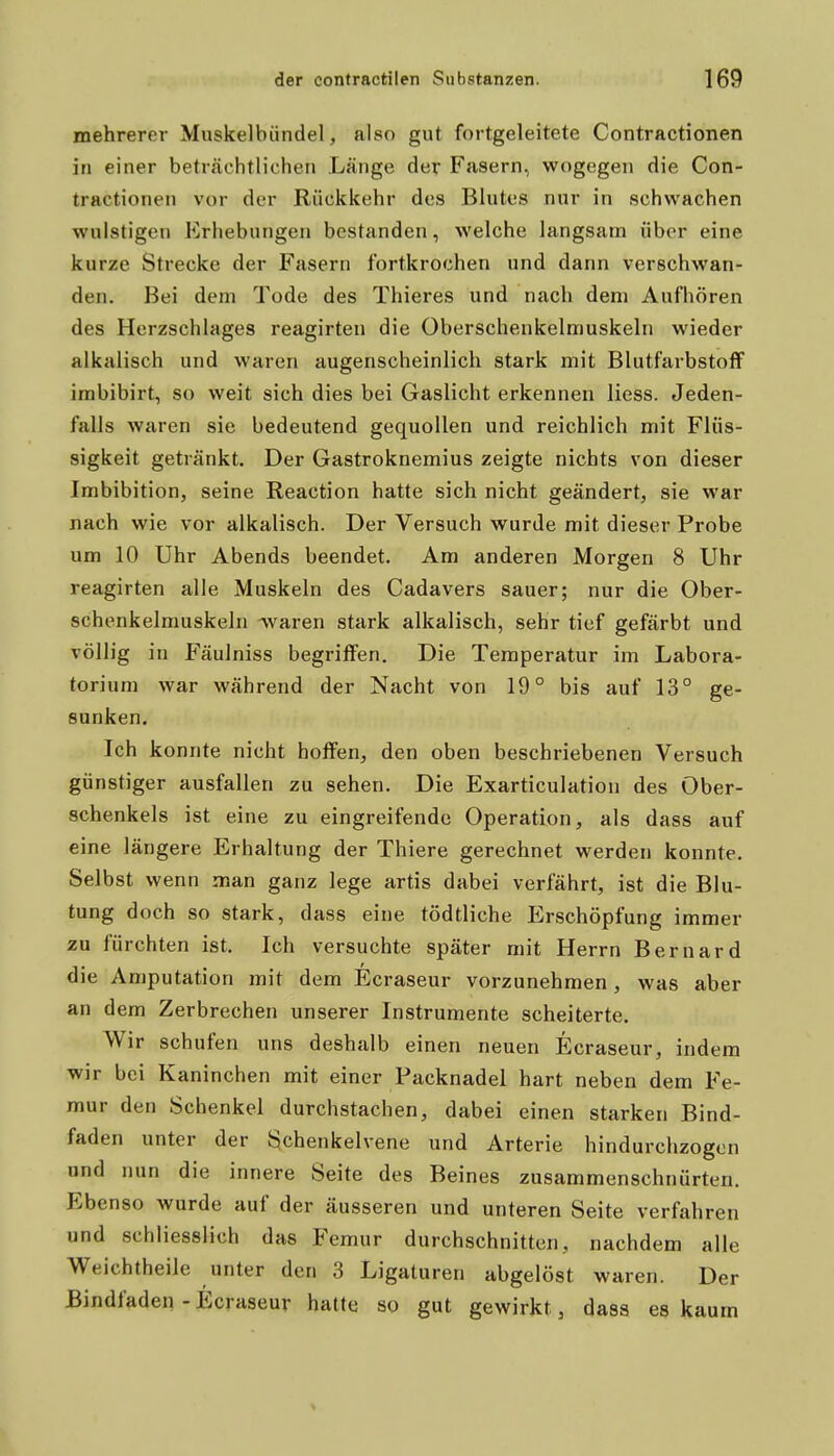 mehrerer Muskelbiindel, also gut fortgeleitete Contractionen in einer beträchtlichen Länge der Fasern, wogegen die Con- tractionen vor der Rückkehr des Blutes nur in schwachen wulstigen Erhebungen bestanden, welche langsam über eine kurze Strecke der Fasern fortkrochen und dann verschwan- den. Bei dem Tode des Thieres und nach dem Aufhören des Herzschlages reagirten die Oberschenkelmuskeln wieder alkalisch und waren augenscheinlich stark mit Blutfarbstoff imbibirt, so weit sich dies bei Gaslicht erkennen Hess. Jeden- falls waren sie bedeutend gequollen und reichlich mit Flüs- sigkeit getränkt. Der Gastroknemius zeigte nichts von dieser Imbibition, seine Reaction hatte sich nicht geändert, sie war nach wie vor alkalisch. Der Versuch wurde mit dieser Probe um 10 Uhr Abends beendet. Am anderen Morgen 8 Uhr reagirten alle Muskeln des Cadavers sauer; nur die Ober- schenkelmuskeln -waren stark alkalisch, sehr tief gefärbt und völlig in Fäulniss begriffen. Die Temperatur im Labora- torium war während der Nacht von 19° bis auf 13° ge- sunken. Ich konnte nicht hoffen, den oben beschriebenen Versuch günstiger ausfallen zu sehen. Die Exarticulation des Ober- schenkels ist eine zu eingreifende Operation, als dass auf eine längere Erhaltung der Thiere gerechnet werden konnte. Selbst wenn man ganz lege artis dabei verfährt, ist die Blu- tung doch so stark, dass eine tödtliche Erschöpfung immer zu fürchten ist. Ich versuchte später mit Herrn Bernard die Amputation mit dem Ecraseur vorzunehmen, was aber an dem Zerbrechen unserer Instrumente scheiterte. Wir schufen uns deshalb einen neuen Ecraseur, indem wir bei Kaninchen mit einer Packnadel hart neben dem Fe- mur den Schenkel durchstachen, dabei einen starken Bind- faden unter der Schenkelvene und Arterie hindurchzogen und nun die innere Seite des Beines zusammenschnürten. P^benso wurde auf der äusseren und unteren Seite verfahren und schliesslich das Femur durchschnitten, nachdem alle Weichtheile unter den 3 Ligaturen abgelöst waren. Der Bindfaden - Ecraseur hatte so gut gewirkt, dass es kaum