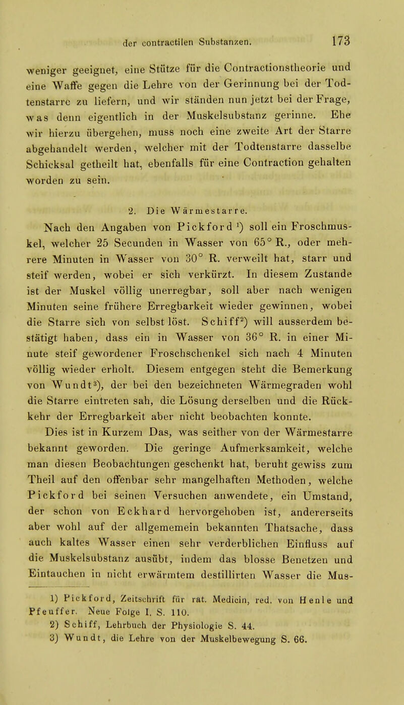 weniger geeignet, eine Stütze für die Contractionstheorie und eine Waffe gegen die Lehre von der Gerinnung bei der Tod- tenstarre zu liefern, und wir ständen nun jetzt bei der Frage, was denn eigentlich in der Muskelsubstanz gerinne. Ehe wir hierzu übergehen, muss noch eine zweite Art der Starre abgehandelt werden, welcher mit der Todtenstarre dasselbe Schicksal getheilt hat, ebenfalls für eine Contraction gehalten worden zu sein. 2. Die Wärmestarre. Nach den Angaben von Pickford') soll ein Froschmus- kel, welcher 25 Secunden in Wasser von 65° R., oder meh- rere Minuten in Wasser von 30° R. verweilt hat, starr und steif werden, wobei er sich verkürzt. In diesem Zustande ist der Muskel völlig unerregbar, soll aber nach wenigen Minuten seine frühere Erregbarkeit wieder gewinnen, wobei die Starre sich von selbst löst. Schifft) will ausserdem be- stätigt haben, dass ein in Wasser von 36° R. in einer Mi- nute steif gewordener Froschschenkel sich nach 4 Minuten völlig wieder erholt. Diesem entgegen steht die Bemerkung von Wundt^), der bei den bezeichneten Wärmegraden wohl die Starre eintreten sah, die Lösung derselben und die Rück- kehr der Erregbarkeit aber nicht beobachten konnte. Dies ist in Kurzem Das, was seither von der Wärmestarre bekannt geworden. Die geringe Aufmerksamkeit, welche man diesen Beobachtungen geschenkt hat, beruht gewiss zum Theil auf den offenbar sehr mangelhaften Methoden, welche Pickford bei seinen Versuchen anwendete, ein Umstand, der schon von Eckhard hervorgehoben ist, andererseits aber wohl auf der allgememein bekannten Thatsache, dass auch kaltes Wasser einen sehr verderblichen Einfluss auf die Muskelsubstanz ausübt, indem das blosse Benetzen und Eintauchen in nicht erwärmtem destillirten Wasser die Mus- 1) Pickford, Zeitschrift für rat. Medicin, red. von Henle und Pfeuffer, Neue Folge I. S. 110. 2) Schiff, Lehrbuch der Physiologie S. 44. 3) Wundt, die Lehre von der Muskelbewegung S. 66.