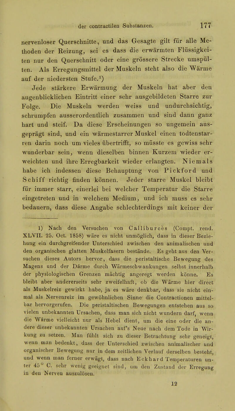 nervenloser Querschnitte, und das Gesagte gilt für alle Me- thoden der Reizung, sei es dass die erwärmten Flüssigkei- ten nur den Querschnitt oder eine grössere Strecke umspül- ten. Als Erregungsmittel der Muskeln steht also die Wärme auf der niedersten Stufe.*) Jede stärkere Erwärmung der Muskeln hat aber den augenblicklichen Eintritt einer sehr ausgebildeten Starre zur Folge. Die Muskeln werden weiss und undurchsichtig, schrumpfen ausserordentlich zusammen und sind dann ganz hart und steif. Da diese Erscheinungen so ungemein aus- geprägt sind, und ein •wärmestarrer Muskel einen todtenstar- ren darin noch um vieles übertrifft, so müsste es gewiss sehr wunderbar sein, wenn dieselben binnen Kurzem wieder er- weichten und ihre Erregbarkeit wieder erlangten. Niemals habe ich indessen diese Behauptung von Pickford und Schiff richtig finden können. Jeder starre Muskel bleibt für immer starr, einerlei bei welcher Temperatur die Starre eingetreten und in welchem Medium, und ich muss es sehr bedauern, dass diese Angabe schlechterdings mit keiner der 1) Nach den Versuchen von Calliburces (Compt. rend. XLVII. 25. Oct. 1858) wäre es nicht unmöglich, dass in dieser Bezie- hung ein durchgreifender Unterschied zwischen den animalischen und den organischen glatten Muskelfasern bestände. Es geht aus den Ver- suchen dieses Autors hervor, dass die peristaltische Bewegung des Magens und der Därme durch Wärmeschwankungen selbst innerhalb der physiologischen Grenzen mächtig angeregt werden könne. Es bleibt aber andererseits sehr zweifelhaft, ob die Wärme hier direct als Muskelreiz gewirkt habe, ja es wäre denkbar, dass sie nicht ein- mal als Nervenreiz im gewöhnlichen Sinne die Contractionen mittel- bar hervorgerufen. Die peristaltischen Bewegungen entstehen aus so vielen unbekannten Ursachen, dass man sich nicht wundern darf, wenn die Wärme vielleicht nur als Hebel dient, um die eine oder die an- dere dieser unbekannten Ursachen auf's Neue nach dem Tode in Wir- kung zu setzen. Man fühlt sich zu dieser Betrachtung sehr geneigt, wenn man bedenkt, dass der Unterschied zwischen animalischer und organischer Bewegung nur in dem zeitlichen Verlauf derselben besteht, und wenn man ferner erwägt, dass nach Eckhard Temperaturen un- ter 45° C. sehr wenig geeignet sind, um den Zustand der Erregung in den Nerven auszulösen. 12