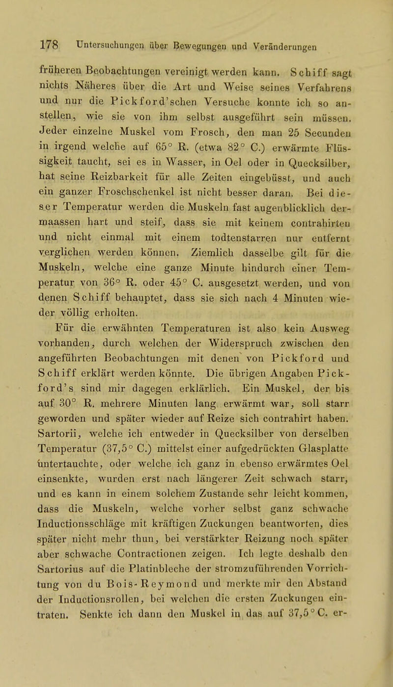 früheren Beobachtungen vereinigt werden kann. Schiff sagt nichts Näheres über die Art und Weise seines Verfahrens und nur die Pickford'sehen Versuche konnte ich so an- stellen, wie sie von ihm selbst ausgeführt sein müssen. Jeder einzelne Muskel vom Frosch, den man 25 Secundeu in irgend welche auf 65° R. (etwa 82° C.) erwärmte Flüs- sigkeit taucht, sei es in Wasser, in Oel oder in Quecksilber, hat seine Reizbarkeit für alle Zeiten eingebüsst, und auch ein ganzer Froschschenkel ist nicht besser daran. Bei die- ser Temperatur werden die Muskeln fast augenblicklich der- maassen hart und steif, dass sie mit keinem contrahirteu uijd nicht einmal mit einem todtenstarren nur entfernt verglichen werden können. Ziemlich dasselbe gilt für die Muskeln, welche eine ganze Minute hindurch einer Tem- peratur von 36° R. oder 45° C. ausgesetzt werden, und von denen Schiff behauptet, dass sie sich nach 4 Minuten wie- der völlig erholten. Für die erwähnten Temperaturen ist also kein Ausweg vorhanden, durch welchen der Widerspruch zwischen den angeführten Beobachtungen mit denen von Pickford und Schiff erklärt werden könnte. Die übrigen Angaben Pick- ford's sind mir dagegen erklärlich. Ein Muskel, der bis ajuf 30° R. mehrere Minuten lang erwärmt war, soll starr geworden und später wieder auf Reize sich contrahirt haben. Sartorii, welche ich entweder in Quecksilber von derselben Temperatur (37,5° C.) mittelst einer aufgedrückten Glasplatte Untertauchte, oder welche ich ganz in ebenso erwärmtes Oel einsenkte, wurden erst nach längerer Zeit schwach starr, und es kann in einem solchem Zustande sehr leicht kommen, dass die Muskeln, welche vorher selbst ganz schwache Inductionsschläge mit kräftigen Zuckungen beantworten, dies später nicht mehr thun, bei verstärkter Reizung noch später aber schwache Contractionen zeigen. Ich legte deshalb den Sartorius auf die Platinbleche der stromzuführenden Vorrich- tung von du Bois-Reymond und merkte mir den Abstand der Inductionsrollen, bei welchen die ersten Zuckungen ein- traten. Senkte ich dann den Muskel iu,da8 ajif 37,5°C. er-