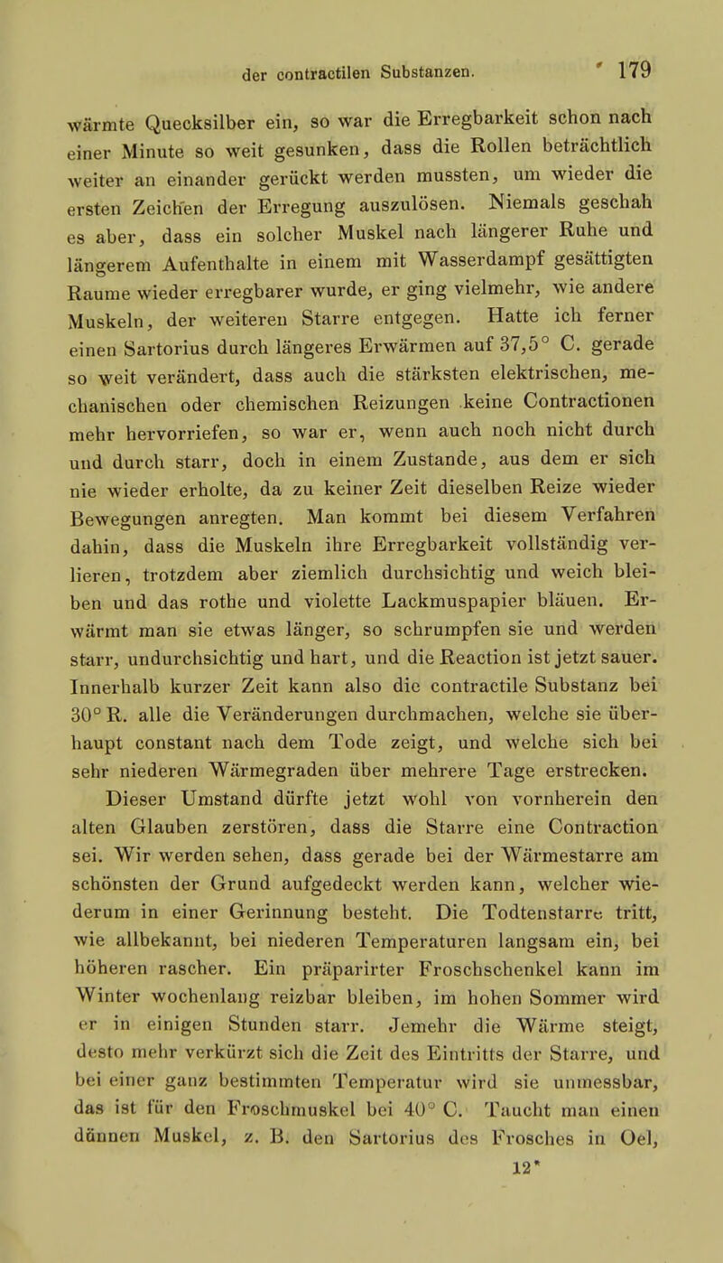 wärmte Quecksilber ein, so war die Erregbarkeit schon nach einer Minute so weit gesunken, dass die Rollen beträchtlich weiter an einander gerückt werden mussten, um wieder die ersten Zeichen der Erregung auszulösen. Niemals geschah es aber, dass ein solcher Muskel nach längerer Ruhe und längerem Aufenthalte in einem mit Wasserdampf gesättigten Räume wieder erregbarer wurde, er ging vielmehr, wie andere Muskeln, der weitereu Starre entgegen. Hatte ich ferner einen Sartorius durch längeres Erwärmen auf 37,5° C. gerade so weit verändert, dass auch die stärksten elektrischen, me- chanischen oder chemischen Reizungen keine Contractionen mehr hervorriefen, so war er, wenn auch noch nicht durch und durch starr, doch in einem Zustande, aus dem er sich nie wieder erholte, da zu keiner Zeit dieselben Reize wieder Bewegungen anregten. Man kommt bei diesem Verfahren dahin, dass die Muskeln ihre Erregbarkeit vollständig ver- lieren, trotzdem aber ziemlich durchsichtig und weich blei- ben und das rothe und violette Lackmuspapier bläuen. Er- wärmt man sie etwas länger, so schrumpfen sie und werden' starr, undurchsichtig und hart, und dieReaction ist jetzt sauer. Innerhalb kurzer Zeit kann also die contractile Substanz bei 30° R. alle die Veränderungen durchmachen, welche sie über- haupt constant nach dem Tode zeigt, und welche sich bei' sehr niederen Wärmegraden über mehrere Tage erstrecken. Dieser Umstand dürfte jetzt wohl von vornherein den alten Glauben zerstören, dass die Starre eine Contraction sei. Wir werden sehen, dass gerade bei der Wärmestarre am schönsten der Grund aufgedeckt werden kann, welcher wie- derum in einer Gerinnung besteht. Die Todtenstarrc tritt, wie allbekannt, bei niederen Temperaturen langsam ein, bei höheren rascher. Ein präparirter Froschschenkel kann im Winter wochenlang reizbar bleiben, im hohen Sommer wird er in einigen Stunden starr. Jemehr die Wärme steigt, desto mehr verkürzt sich die Zeit des Eintritts der Starre, und bei einer ganz bestimmten Temperatur wird sie unmessbar, das ist für den Froschmuskel bei 4ü° C. Taucht man einen dünnen Muskel, z. B. den Sartorius des Frosches in Oel, 12