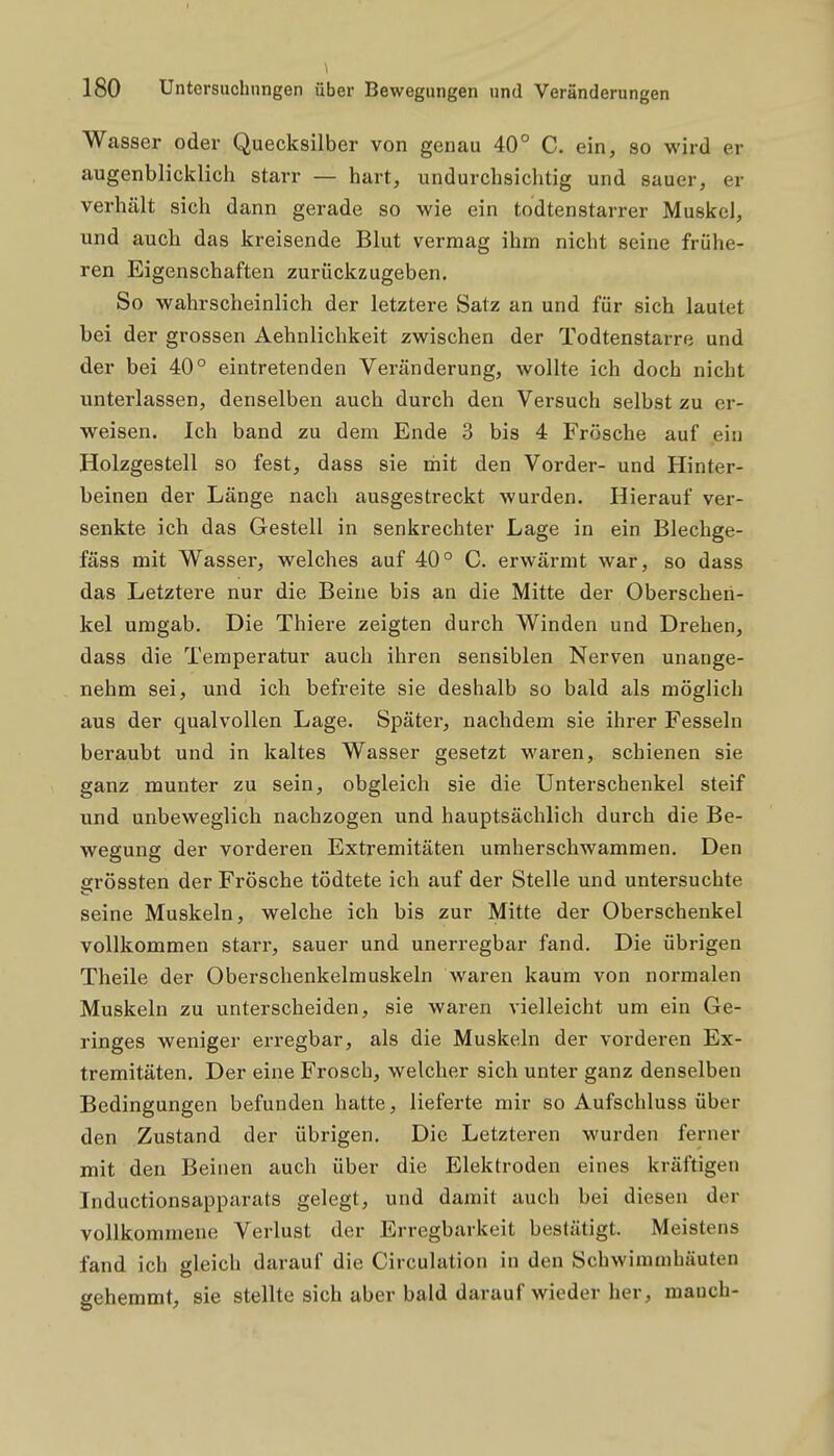 Wasser oder Quecksilber von genau 40° C. ein, so wird er augenblicklich starr — hart, undurchsichtig und sauer, er verhält sich dann gerade so wie ein todtenstarrer Muskel, und auch das kreisende Blut vermag ihm nicht seine frühe- ren Eigenschaften zurückzugeben. So wahrscheinlich der letztei-e Satz an und für sich lautet bei der grossen Aehnlichkeit zwischen der Todtenstarre und der bei 40° eintretenden Veränderung, wollte ich doch nicht unterlassen, denselben auch durch den Versuch selbst zu er- weisen. Ich band zu dem Ende 3 bis 4 Frösche auf ein Holzgestell so fest, dass sie mit den Vorder- und Hinter- beinen der Länge nach ausgestreckt wurden. Hierauf ver- senkte ich das Gestell in senkrechter Lage in ein Blechge- fäss mit Wasser, welches auf 40° C. erwärmt war, so dass das Letztere nur die Beine bis an die Mitte der Oberschen- kel umgab. Die Thiere zeigten durch Winden und Drehen, dass die Temperatur auch ihren sensiblen Nerven unange- nehm sei, und ich befreite sie deshalb so bald als möglich aus der qualvollen Lage. Später, nachdem sie ihrer Fesseln beraubt und in kaltes Wasser gesetzt waren, schienen sie ganz munter zu sein, obgleich sie die Unterschenkel steif und unbeweglich nachzogen und hauptsächlich durch die Be- wegung der vorderen Extremitäten umherschwammen. Den srössten der Frösche tödtete ich auf der Stelle und untersuchte seine Muskeln, welche ich bis zur Mitte der Oberschenkel vollkommen starr, sauer und unerregbar fand. Die übrigen Theile der Oberschenkelmuskeln waren kaum von normalen Muskeln zu linterscheiden, sie waren vielleicht um ein Ge- ringes weniger erregbar, als die Muskeln der vorderen Ex- tremitäten. Der eine Frosch, welcher sich unter ganz denselben Bedingungen befunden hatte, lieferte mir so Aufschluss über den Zustand der übrigen. Die Letzteren wurden ferner mit den Beinen auch über die Elektroden eines kräftigen Inductionsapparats gelegt, und damit auch bei diesen der vollkommene Verlust der Erregbarkeit bestätigt. Meistens fand ich gleich darauf die Circulation in den Schwimaihäuten gehemmt, sie stellte sich aber bald darauf wieder her, mauch-