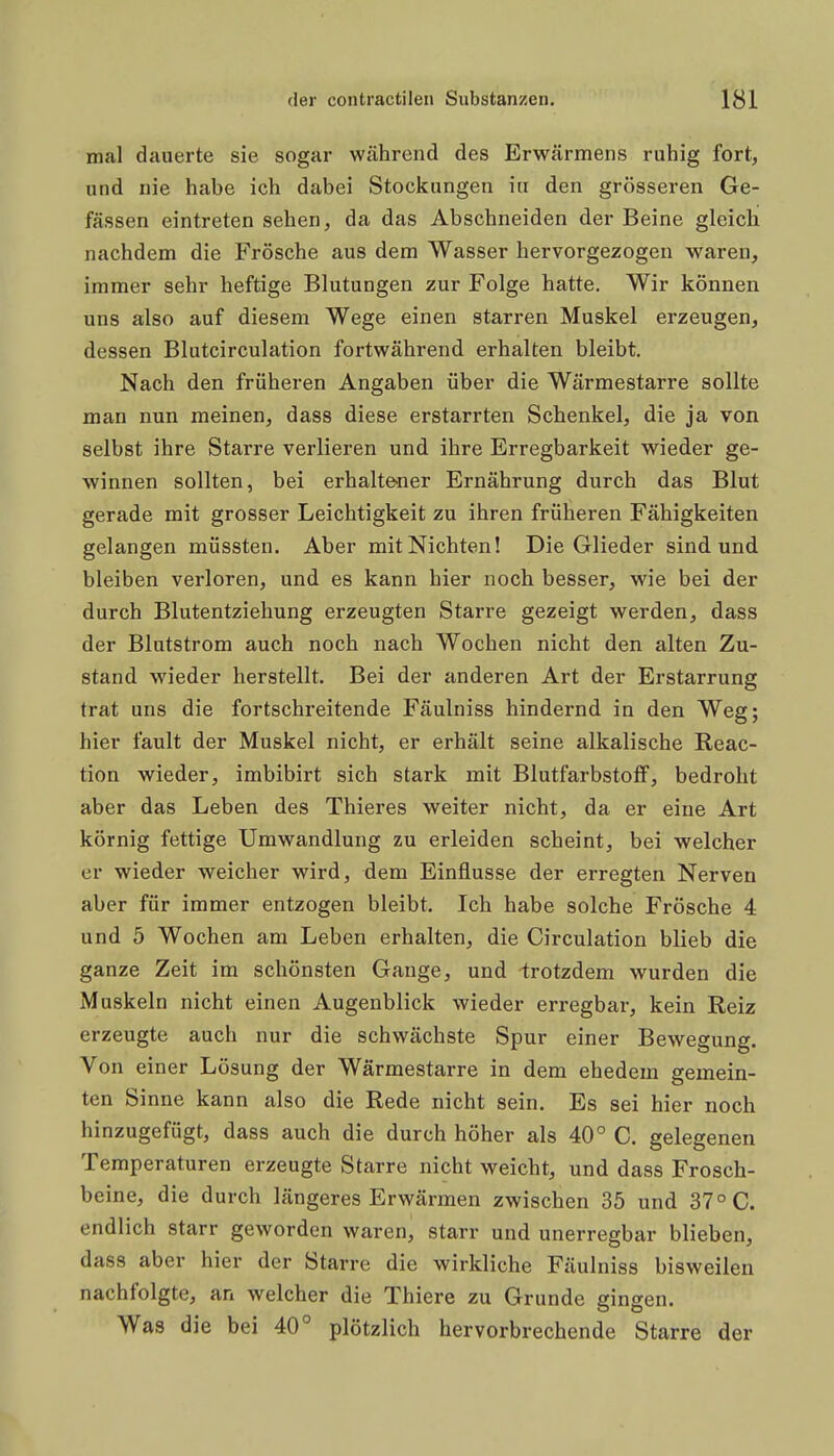 mal dauerte sie sogar während des Erwärmens ruhig fort, und nie habe ich dabei Stockungen in den grösseren Ge- fässen eintreten sehen, da das Abschneiden der Beine gleich nachdem die Frösche aus dem Wasser hervorgezogen waren, immer sehr heftige Blutungen zur Folge hatte. Wir können uns also auf diesem Wege einen starren Muskel erzeugen, dessen Blutcirculation fortwährend erhalten bleibt. Nach den früheren Angaben über die Wärmestarre sollte man nun meinen, dass diese erstarrten Schenkel, die ja von selbst ihre Starre verlieren und ihre Erregbarkeit wieder ge- winnen sollten, bei erhalte-ner Ernährung durch das Blut gerade mit grosser Leichtigkeit zu ihren früheren Fähigkeiten gelangen müssten. Aber mit Nichten! Die Glieder sind und bleiben verloren, und es kann hier noch besser, wie bei der durch Blutentziehung erzeugten Starre gezeigt werden, dass der Blutstrom auch noch nach Wochen nicht den alten Zu- stand wieder herstellt. Bei der anderen Art der Erstarrung trat uns die fortschreitende Fäulniss hindernd in den Weg; hier fault der Muskel nicht, er erhält seine alkalische Reac- tion wieder, imbibirt sich stark mit Blutfarbstoff, bedroht aber das Leben des Thieres weiter nicht, da er eine Art körnig fettige Umwandlung zu erleiden scheint, bei welcher er wieder weicher wird, dem Einflüsse der erregten Nerven aber für immer entzogen bleibt. Ich habe solche Frösche 4 und 5 Wochen am Leben erhalten, die Circulation blieb die ganze Zeit im schönsten Gange, und irotzdem wurden die Muskeln nicht einen Augenblick wieder erregbar, kein Reiz erzeugte auch nur die schwächste Spur einer Bewegung. Von einer Lösung der Wärmestarre in dem ehedem gemein- ten Sinne kann also die Rede nicht sein. Es sei hier noch hinzugefügt, dass auch die durch höher als 40° C. gelegenen Temperaturen erzeugte Starre nicht weicht, und dass Frosch- beine, die durch längeres Erwärmen zwischen 35 und 37° C. endlich starr geworden waren, starr und unerregbar blieben, dass aber hier der Starre die wirkliche Fäulniss bisweilen nachfolgte, an welcher die Thiere zu Grunde gingen. Was die bei 40° plötzlich hervorbrechende Starre der