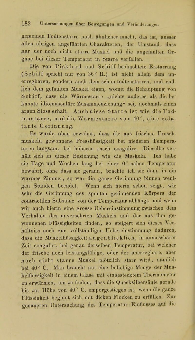 gemeinen Todtenstarre noch ähnlicher macht, das ist, ausser allen übrigen angeführten Charakteren, der Umstand, dass nur der noch nicht starre Muskel und die ungefauhen Or- gane bei dieser Temperatur in Starre verfallen. Die von Pickford und Schiff beobachtete Erstarrung (Schiff spricht nur von 36° R.) ist nicht allein dem un- erregbaren, sondern auch dem schon todtenstarren, und end- lich dem gefaulten Muskel eigen, womit die Behauptung von Schiff, dass die Wärmestarre „nichts anderes als die be kannte idiomusculäre Zusammenziehung sei, nochmals einen argen Stoss erhält. Auch diese Starre ist wie die Tod- tenstarre, und die Wärmestarre von 40°, eine ecla- tante Gerinnung. Es wurde oben erwähnt, dass die aus frischen Frosch- muskeln gewonnene Pressflüssigkeit bei niederen Tempera- turen langsam, bei höheren rasch coagulire. Dieselbe ver- hält sich in dieser Beziehung wie die Muskeln. Ich habe sie Tage und Wochen lang bei einer 0° nahen Temperatur bewahrt, ohne dass sie gerann, brachte ich sie dann in ein warmes Zimmer, so war die ganze Gerinnung binnen weni- gen Stunden beendet. Wenn sich hierin schon zeigt, wie sehr die Gerinnung des spontan gerinnenden Körpers der contractilen Substanz von der Temperatur abhängt, und wenn wir auch hierin eine grosse Uebereinstimmung zwischen dem Verhalten des unversehrten Muskels und der aus ihm ge- wonnenen Flüssigkeiten finden, so steigert sieh dieses Ver- hältniss noch zur vollständigen Uebereinstimmung dadurch, dass die Muskelflüssigkeit augenblicklich, in unmessbarer Zeit coagulirt, bei genau derselben Temperatur, bei welcher der frische noch leistungsfähige, oder der unerregbare, aber noch nicht starre Muskel plötzlich starr wird, nämlich bei 40° C. Man braucht nur eine beliebige Menge der Mus- kelflüssigkeit in einem Glase mit eingestecktem Thermometer zu erwärmen, um zu finden, dass die Quecksilbersäule gerade bis zur Höhe von 40° C. emporgestiegen ist, wenn die ganze Flüssigkeit beginnt sich mit dicken Flocken zu erfüllen. Zur genaueren Untersuchung des Temperatur-Einflusses a,uf die