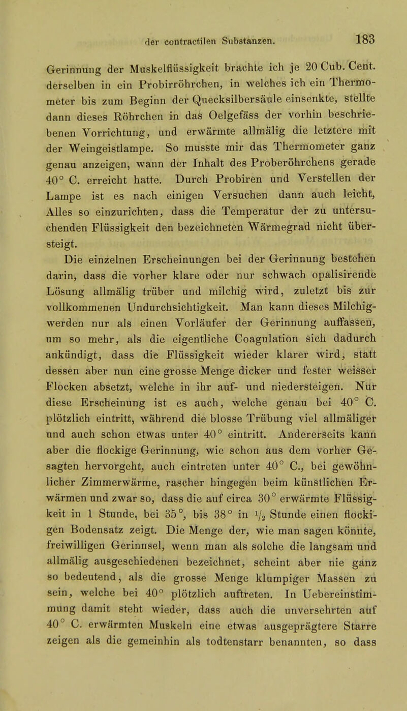 Gerinnung der Muskelflüssigkeit brachte ich je 20 Cub. Cent, derselben in ein Probirröhrchen, in welches ich ein Thermo- meter bis zum Beginn der Quecksilbersäule einsenkte, stellte dann dieses Röhrchen in das Oelgefäss der vorhin beschrie- benen Vorrichtung, und erwärmte allmälig die letztere mit der Weingeistlampe. So musste mir das Thermometer ganz genau anzeigen, wann der Inhalt des Proberöhrchens gerade 40° C. erreicht hatte. Durch Probiren und Verstellen der Lampe ist es nach einigen Versuchen dann auch leicht, Alles so einzurichten, dass die Temperatur der zu untersu- chenden Flüssigkeit den bezeichneten Wärmegrad nicht über- steigt. Die einzelnen Erscheinungen bei der Gerinnung bestehen darin, dass die vorher klare oder nur schwach opalisirende Lösung allmälig trüber und milchig wird, zuletzt bis zur vollkommenen Undurchsichtigkeit. Man kann dieses Milchig- werden nur als einen Vorläufer der Gerinnung auffassen, um so mehr, als die eigentliche Coagulation sich dadurch ankündigt, dass die Flüssigkeit wieder klarer wird, statt dessen aber nun eine grosse Menge dicker und fester weisser Flocken absetzt, welche in ihr auf- und niedersteigen. Nur diese Erscheinung ist es auch, welche genau bei 40° C. plötzlich eintritt, während die blosse Trübung viel allmäliger und auch schon etwas unter 40° eintritt. Andererseits kann aber die flockige Gerinnung, wie schon aus dem vorher Ge- sagten hervorgeht, auch eintreten unter 40° C, bei gewöhn- licher Zimmerwärme, rascher hingegen beim künstlichen Er- wärmen und zwar so, dass die auf circa 30° erwärmte Flüssig- keit in 1 Stunde, bei 35°, bis 38° in Vz Stunde einen flocki- gen Bodensatz zeigt. Die Menge der, wie man sagen könnte, freiwilligen Gerinnsel, wenn man als solche die langsam und allmälig ausgeschiedenen bezeichnet, scheint aber nie ganz 80 bedeutend, als die grosse Menge klumpiger Massen zu sein, welche bei 40° plötzlich auftreten. In Uebereinstim- mung damit steht wieder, dass auch die unversehrten auf 40° C. erwärmten Muskeln eine etwas ausgeprägtere Starre zeigen als die gemeinhin als todtenstarr benannten, so dass