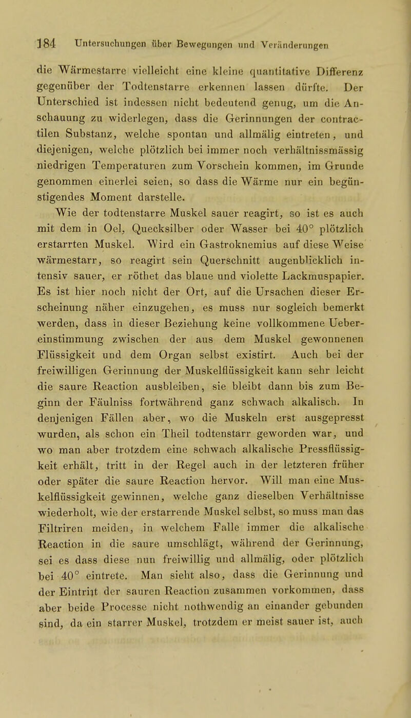 die Wärmestarre vielleicht eine kleine quantitative Differenz gegenüber der Todtenstarre erkennen lassen dürfte. Der Unterschied ist indessen nicht bedeutend genug, um die An- schauung zu widerlegen, dass die Gerinnungen der contrac- tilen Substanz, welche spontan und allraälig eintreten, und diejenigen, welche plötzlich bei immer noch verhältnissmässig niedrigen Temperaturen zum Vorschein kommen, im Grunde genommen einerlei seien, so dass die Wärme nur ein begün- stigendes Moment darstelle. Wie der todtenstarre Muskel sauer reagirt, so ist es auch mit dem in Oel, Quecksilber oder Wasser bei 40° plötzlich erstarrten Muskel. Wird ein Gastroknemius auf diese Weise wärmestarr, so reagirt sein Querschnitt augenblicklich in- tensiv sauer, er röthet das blaue und violette Lackrauspapier. Es ist hier noch nicht der Ort, auf die Ursachen dieser Er- scheinung näher einzugehen, es muss nur sogleich bemerkt werden, dass in dieser Beziehung keine vollkommene Ueber- einstimmung zwischen der aus dem Muskel gewonnenen Flüssigkeit und dem Organ selbst existirt. Auch bei der freiwilligen Gerinnung der Muskelflüssigkeit kann sehr leicht die saure Reaction ausbleiben, sie bleibt dann bis zum Be- ginn der Fäulniss fortwährend ganz schwach alkalisch. In denjenigen Fällen aber, wo die Muskeln erst ausgepresst wurden, als schon ein Theil todtenstarr geworden war, und wo man aber trotzdem eine schwach alkalische Pressflüssig- keit erhält, tritt in der Regel auch in der letzteren früher oder später die saure Reaction hervor. Will man eine Mus- kelflüssigkeit gewinnen, welche ganz dieselben Verhältnisse wiederholt, wie der erstarrende Muskel selbst, so muss man das Filtriren meiden, in welchem Falle immer die alkalische Reaction in die saure umschlägt, während der Gerinnung, sei es dass diese nun freiwillig und allmälig, oder plötzlich bei 40° eintrete. Man sieht also, dass die Gerinnung und der Eintritt der sauren Reaction zusammen vorkommen, dass aber beide Processe nicht nothwendig an einander gebunden sind, da ein starrer Muskel, trotzdem er meist sauer ist, auch