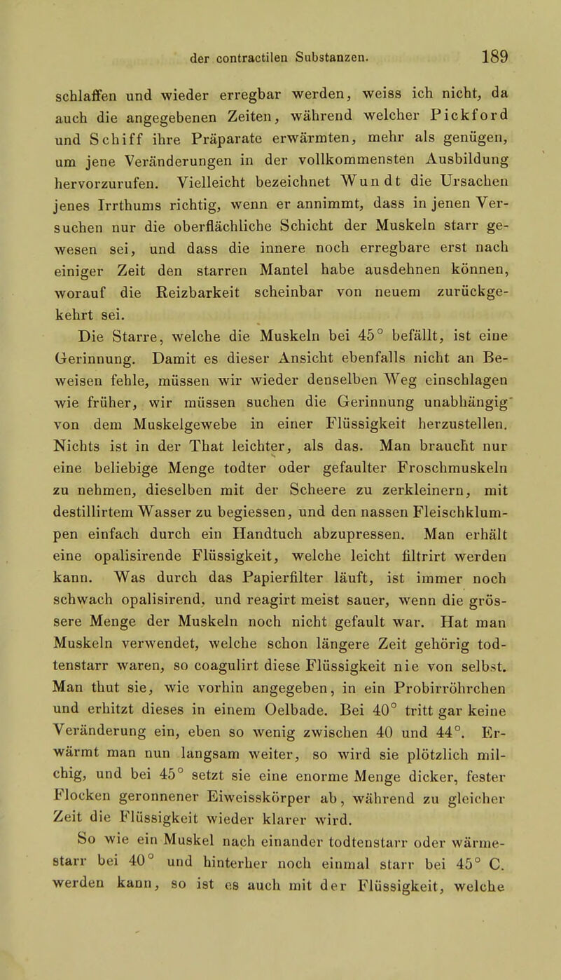 schlaffen und wieder erregbar werden, weiss ich nicht, da auch die angegebenen Zeiten, während welcher Pickford und Schiff ihre Präparate erwärmten, mehr als genügen, um jene Veränderungen in der vollkommensten Ausbildung hervorzurufen. Vielleicht bezeichnet Wundt die Ursachen jenes Irrthums richtig, wenn er annimmt, dass in jenen Ver- suchen nur die oberflächliche Schicht der Muskeln starr ge- wesen sei, und dass die innere noch erregbare erst nach einiger Zeit den starren Mantel habe ausdehnen können, worauf die Reizbarkeit scheinbar von neuem zurückge- kehrt sei. Die Starre, welche die Muskeln bei 45° befällt, ist eine Gerinnung. Damit es dieser Ansicht ebenfalls nicht an Be- weisen fehle, müssen wir wieder denselben Weg einschlagen wie früher, wir müssen suchen die Gerinnung unabhängig von dem Muskelgewebe in einer Flüssigkeit herzustellen. Nichts ist in der That leichter, als das. Man braucht nur eine beliebige Menge todter oder gefaulter Froschmuskeln zu nehmen, dieselben mit der Scheere zu zerkleinern, mit destillirtem Wasser zu begiessen, und den nassen Fleischklum- pen einfach durch ein Handtuch abzupressen. Man erhält eine opalisirende Flüssigkeit, welche leicht filtrirt werden kann. Was durch das Papierfilter läuft, ist immer noch schwach opalisirend, und reagirt meist sauer, wenn die grös- sere Menge der Muskeln noch nicht gefault war. Hat man Muskeln verwendet, welche schon längere Zeit gehörig tod- tenstarr waren, so coagulirt diese Flüssigkeit nie von selbst. Man thut sie, wie vorhin angegeben, in ein Probirröhrchen und erhitzt dieses in einem Oelbade. Bei 40° tritt gar keine Veränderung ein, eben so wenig zwischen 40 und 44°. Er- wärmt man nun langsam weiter, so wird sie plötzlich mil- chig, und bei 45° setzt sie eine enorme Menge dicker, fester Flocken geronnener Eiweisskörper ab, während zu gleicher Zeit die Flüssigkeit wieder klarer wird. So wie ein Muskel nach einander todtenstarr oder wärme- starr bei 40° und hinterher noch einmal starr bei 45° C. werden kann, so ist es auch mit der Flüssigkeit, welche