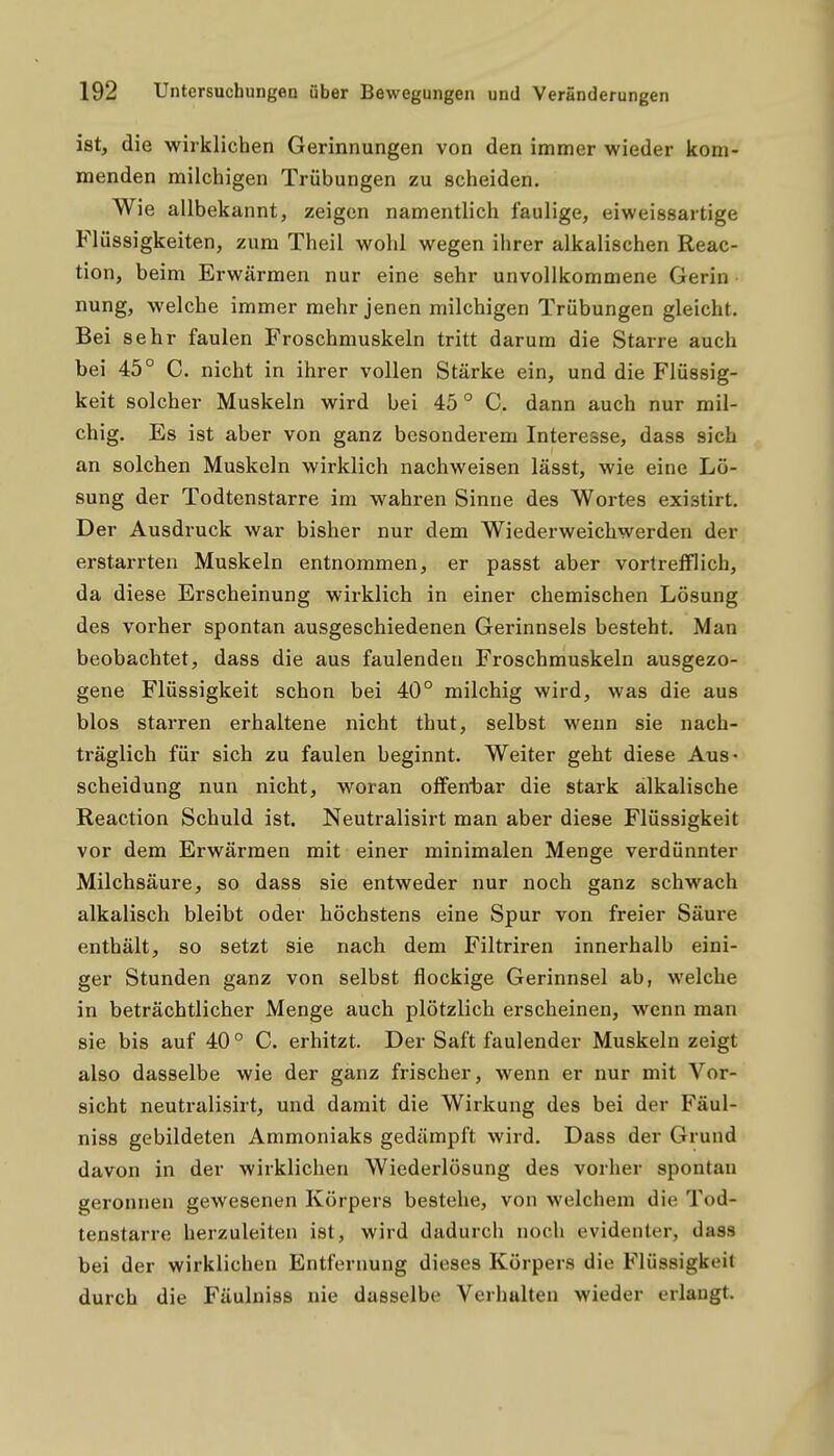 ist, die wirklichen Gerinnungen von den immer wieder kom- menden milchigen Trübungen zu scheiden. Wie allbekannt, zeigen namentlich faulige, eiweissartige Flüssigkeiten, zum Theil wohl wegen ihrer alkalischen Reac- tion, beim Erwärmen nur eine sehr unvollkommene Gerin nung, welche immer mehr jenen milchigen Trübungen gleicht. Bei sehr faulen Froschmuskeln tritt darum die Starre auch bei 45° C. nicht in ihrer vollen Stärke ein, und die Flüssig- keit solcher Muskeln wird bei 45 ° C. dann auch nur mil- chig. Es ist aber von ganz besonderem Interesse, dass sich an solchen Muskeln wirklich nachweisen lässt, wie eine Lö- sung der Todtenstarre im wahren Sinne des Wortes existirt. Der Ausdruck war bisher nur dem Wiederweichwerden der erstarrten Muskeln entnommen, er passt aber vortrefflich, da diese Erscheinung wirklich in einer chemischen Lösung des vorher spontan ausgeschiedenen Gerinnsels besteht. Man beobachtet, dass die aus faulenden Froschmuskeln ausgezo- gene Flüssigkeit schon bei 40° milchig wird, was die aus blos starren erhaltene nicht thut, selbst wenn sie nach- träglich für sich zu faulen beginnt. Weiter geht diese Aus- scheidung nun nicht, woran offenbar die stark alkalische Reaction Schuld ist. Neutralisirt man aber diese Flüssigkeit vor dem Erwärmen mit einer minimalen Menge verdünnter Milchsäure, so dass sie entweder nur noch ganz schwach alkalisch bleibt oder höchstens eine Spur von freier Säure enthält, so setzt sie nach dem Filtriren innerhalb eini- ger Stunden ganz von selbst flockige Gerinnsel ab, welche in beträchtlicher Menge auch plötzlich erscheinen, wenn man sie bis auf 40 ° C. erhitzt. Der Saft faulender Muskeln zeigt also dasselbe wie der ganz frischer, wenn er nur mit Vor- sicht neutralisirt, und damit die Wirkung des bei der Fäul- niss gebildeten Ammoniaks gedämpft wird. Dass der Grund davon in der wirklichen Wiederlösung des vorher spontan geronnen gewesenen Körpers bestehe, von welchem die Tod- tenstarre herzuleiten ist, wird dadurch noch evidenter, dass bei der wirklichen Entfernung dieses Körpers die Flüssigkeit durch die Fäulniss nie dasselbe Verhalten wieder erlaugt.