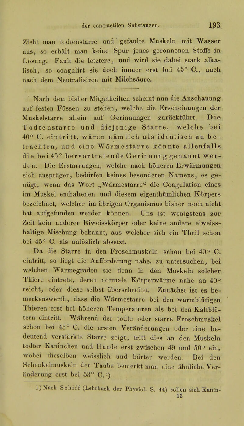 Zieht man todtenstarre und gefaulte Muskeln mit Wasser aus, so erhält man keine Spur jenes geronnenen Stoffs in Lösung. Fault die letztere, und wird sie dabei stark alka- lisch, so coagulirt sie doch immer erst bei 45° C, auch nach dem Neutralisiren mit Milchsäure. Nach dem bisher Mitgetheilten scheint nun die Anschauung auf festen Füssen zu stehen, welche die Erscheinungen der Muskelstarre allein auf Gerinnungen zurückführt. Die Todtenstarre und diejenige Starre, welche bei 40° C. eintritt, wären nämlich als identisch zu be- trachten, und eine Wärmestarre könnte allenfalls die bei45° hervortretende Gerinnung genannt wer- den. Die Erstarrungen, welche nach höheren Erwärmungen sich ausprägen, bedürfen keines besonderen Namens, es ge- nügt, wenn das Wort „Wärmestarre die Coagulation eines im Muskel enthaltenen und diesem eigenthümlichen Körpers bezeichnet, welcher im übrigen Organismus bisher noch nicht hat aufgefunden werden können. Uns ist wenigstens zur Zeit kein anderer Eiweisskörper oder keine andere eiweiss- haltige Mischung bekannt, aus welcher sich ein Theil schon bei 45° C. als unlöslich absetzt. Da die Starre in den Froschmuskeln schon bei 40° C. eintritt, so liegt die Aufforderung nahe, zu untersuchen, bei welchen Wärmegraden sie denn in den Muskeln solcher Thiere eintrete, deren normale Körperwärme nahe an 40° reicht, oder diese selbst überschreitet. Zunächst ist es be- merkenswerth, dass die Wärmestarre bei den warmblütigen Thieren erst bei höheren Temperaturen als bei den Kaltblü- tern eintritt. Während der todte oder starre Froschmuskel schon bei 45° C. die ersten Veränderungen oder eine be- deutend verstärkte Starre zeigt, tritt dies an den Muskeln todter Kaninchen und Hunde erst zwischen 49 und 50° ein, wobei dieselben weisslich und härter werden. Bei den Schenkelmuskeln der Taube bemerkt man eine ähnliche Ver- änderung erst bei 53° C.') l)Nach Schiff (Lehrbuch der Pbysiul. S. 44) sollen sich Kanin- 13 i