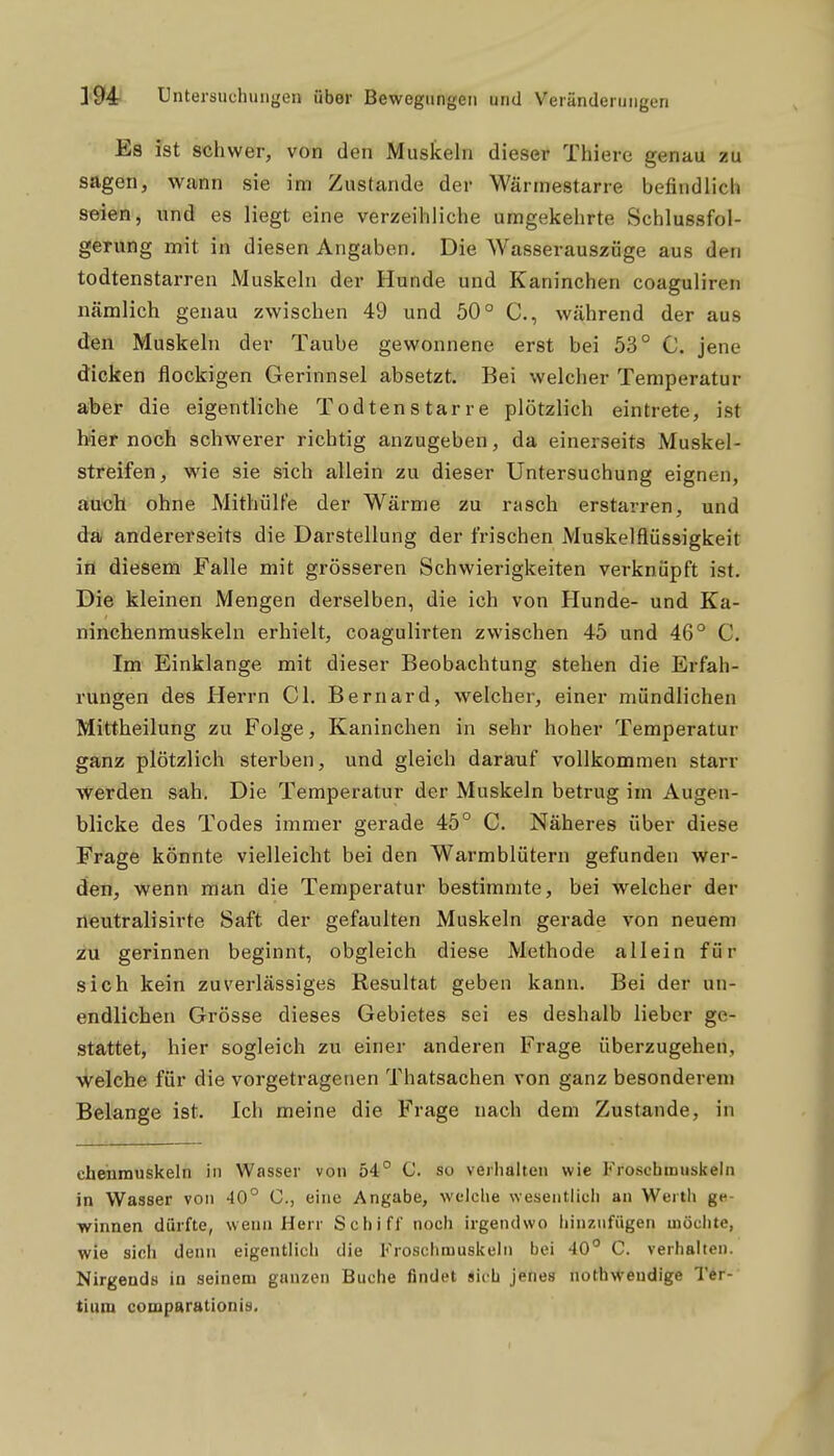 Es ist schwer, von den Muskeln dieser Thiere genau zu sagen, wann sie im Zustande der Wärinestarre befindlich seien, und es liegt eine verzeihliche umgekehrte Schlussfol- gerung mit in diesen Angaben, Die Wasserauszüge aus den todtenstarren Muskeln der Hunde und Kaninchen coaguliren nämlich genau zwischen 49 und 50° C, während der aus den Muskeln der Taube gewonnene erst bei 53° C. jene dicken flockigen Gerinnsel absetzt. Bei welcher Temperatur a/beiF die eigentliche Todtenstarre plötzlich eintrete, ist iAet noch schwerer richtig anzugeben, da einerseits Muskel- streifen, wie sie sich allein zu dieser Untersuchung eignen, auch ohne Mithülfe der Wärme zu rasch erstarren, und da andererseits die Darstellung der frischen Muskelflüssigkeit in diesem Falle mit grösseren Schwierigkeiten verknüpft ist. Die kleinen Mengen derselben, die ich von Hunde- und Ka- ninchenmuskeln erhielt, coagulirten zwischen 45 und 46° C. Im Einklänge mit dieser Beobachtung stehen die Erfah- rungen des Herrn Gl. Bernard, welcher, einer mündlichen Mittheilung zu Folge, Kaninchen in sehr hoher Temperatur gainz plötzlich sterben, und gleich darauf vollkommen starr werden sah. Die Temperatur der Muskeln betrug im Augen- blicke des Todes immer gerade 45° G. Näheres über diese Frage könnte vielleicht bei den Warmblütern gefunden wer- den, wenn man die Temperatur bestimmte, bei welcher der neutralisirte Saft der gefaulten Muskeln gerade von neuem zu gerinnen beginnt, obgleich diese Methode allein für sich kein zuverlässiges Resultat geben kann. Bei der un- endlichen Grösse dieses Gebietes sei es deshalb lieber ge- stattet, hier sogleich zu einer anderen Frage überzugehen, welche für die vorgetragenen Thatsachen von ganz besonderem Belange ist. Ich meine die Frage nach dem Zustande, in chehmuskeln in Wasser von 54° C. so veilialten wie Fioschmuskehi in Wasser von 40° C, eine Angabe, welche wesentlich an Werth ge- winnen dürfte, wenn Herr Schiff noch irgendwo hinzufügen möchte, wie sich denn eigentlich die Froschmuskeln bei 40° C. verhalten. Nirgends in seinem ganzen Buche findet sich jenes noth\Veudige Tir- tium comparationis.