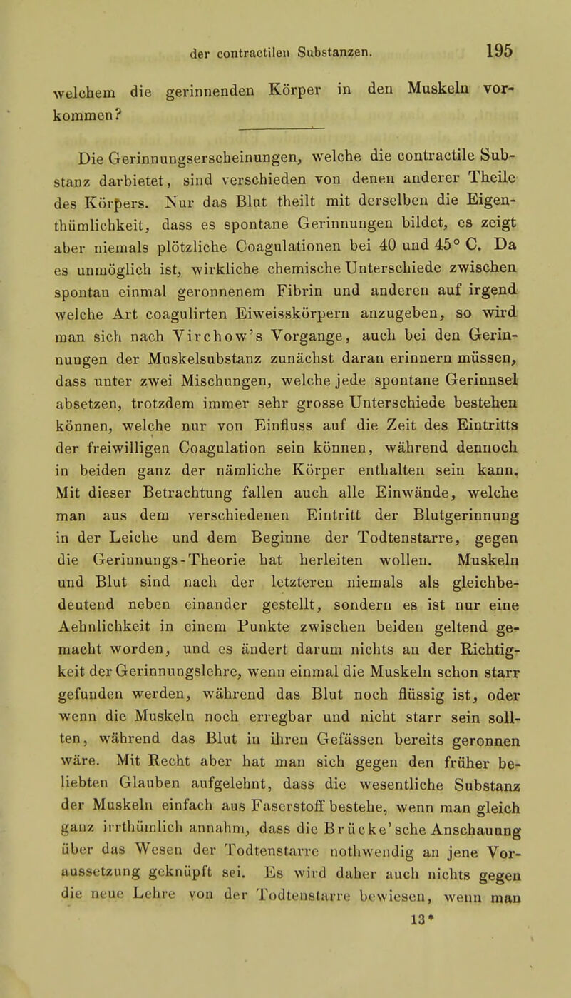 der contractilen Substanzen. 195 welchem die gerinnenden Körper in den Muskeln vor- kommen? Die Gerinnungserscheinungen, welche die contractile Sub- stanz darbietet, sind verschieden von denen anderer Theile des Körpers. Nur das Blut theilt mit derselben die Eigen- thümlichkeit, dass es spontane Gerinnungen bildet, es zeigt aber niemals plötzliche Coagulationen bei 40 und 45° C. Da es unmöglich ist, wirkliche chemische Unterschiede zwischen spontan einmal geronnenem Fibrin und anderen auf irgend welche Art coagulirten Eiweisskörpern anzugeben, so wird man sich nach Virchow's Vorgange, auch bei den Gerin- nungen der Muskelsubstanz zunächst daran erinnern müssen, dass unter zwei Mischungen, welche jede spontane Gerinnsel absetzen, trotzdem immer sehr grosse Unterschiede bestehen können, welche nur von Einfluss auf die Zeit des Eintritts der freiwilligen Coagulation sein können, während dennoch in beiden ganz der nämliche Körper enthalten sein kann. Mit dieser Betrachtung fallen auch alle Einwände, welche man aus dem verschiedenen Eintritt der Blutgerinnung in der Leiche und dem Beginne der Todtenstarre, gegen die Gerinnungs-Theorie hat herleiten wollen. Muskeln und Blut sind nach der letzteren niemals als gleichbe- deutend neben einander gestellt, sondern es ist nur eine Aehnlichkeit in einem Punkte zwischen beiden geltend ge- macht worden, und es ändert darum nichts an der Richtig- keit der Gerinnungslehre, wenn einmal die Muskeln schon starr gefunden werden, während das Blut noch flüssig ist, oder wenn die Muskeln noch erregbar und nicht starr sein soll- ten, während das Blut in ihren Gefässen bereits geronnen wäre. Mit Recht aber hat man sich gegen den früher be- liebten Glauben aufgelehnt, dass die wesentliche Substanz der Muskeln einfach aus Faserstoff bestehe, wenn man gleich ganz irrthümlich annahm, dass die Brücke'sehe Anschauung über das Wesen der Todtenstarre nothwendig an jene Vor- aussetzung geknüpft sei. Es wird daher auch nichts gegen die neue Lehre von der Todtenstarre bewiesen, wenn mau 13»