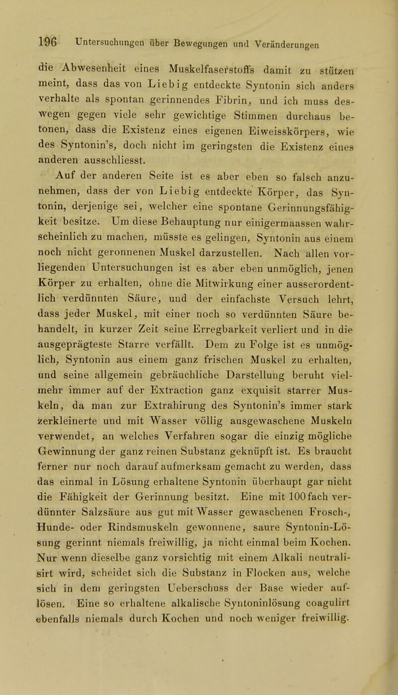 die Abwesenheit eines Muskelfaserstoffs damit zu stützen meint, dass das von Lieb ig entdeckte Syntonin sich anders verhalte als spontan gerinnendes Fibrin, und ich muss des- wegen gegen viele sehr gewichtige Stimmen durchaus be- tonen, dass die Existenz eines eigenen Eiweisskörpers, wie des Syntonin's, doch nicht im geringsten die Existenz eines anderen ausschliesst. Auf der anderen Seite ist es aber eben so falsch anzu- nehmen, dass der von Liebig entdeckte Körper, das Syn- tonin, derjenige sei, welcher eine spontane Gerinnungsfähig- keit besitze. Um diese Behauptung nur einigermaassen wahr- scheinlich zu machen, müsste es gelingen, Syntonin aus einem noch nicht geronnenen Muskel darzustellen. Nach allen vor- liegenden Untersuchungen ist es aber eben unmöglich, jenen Körper zu erhalten, ohne die Mitwirkung einer ausserordent- lich verdünnten Säure, und der einfachste Versuch lehrt, dass jeder Muskel, mit einer noch so verdünnten Säure be- handelt, in kurzer Zeit seine Erregbarkeit verliert und in die ausgeprägteste Starre verfällt. Dem zu Folge ist es unmög- lich, Syntonin aus einem ganz frischen Muskel zu erhalten, und seine allgemein gebräuchliche Darstellung beruht viel- mehr immer auf der Extraction ganz exquisit starrer Mus- keln, da man zur Extrahirung des Syntonin's immer stark zerkleinerte und mit Wasser völlig ausgewaschene Muskeln verwendet, an welches Verfahren sogar die einzig mögliche Gewinnung der ganz reinen Substanz geknüpft ist. Es braucht ferner nur noch darauf aufmerksam gemacht zu werden, dass das einmal in Lösung erhaltene Syntonin überhaupt gar nicht die Fähigkeit der Gerinnung besitzt. Eine mit 100 fach ver- dünnter Salzsäure aus gut mit Wasser gewaschenen Frosch-, Hunde- oder Rindsmuskeln gewonnene, saure Syntonin-Lö- sung gerinnt niemals freiwillig, ja nicht einmal beim Kochen. Nur wenn dieselbe ganz vorsichtig mit einem Alkali noutrali- sirt wird, scheidet sich die Substanz in Flocken aus, Avelclie sich in dem geringsten Ueberschuss der Base wieder auf- lösen. Eine so erhaltene alkalische Syntoninlösung coagulirt ebenfalls niemals durch Kochen und noch weniger freiwillig.