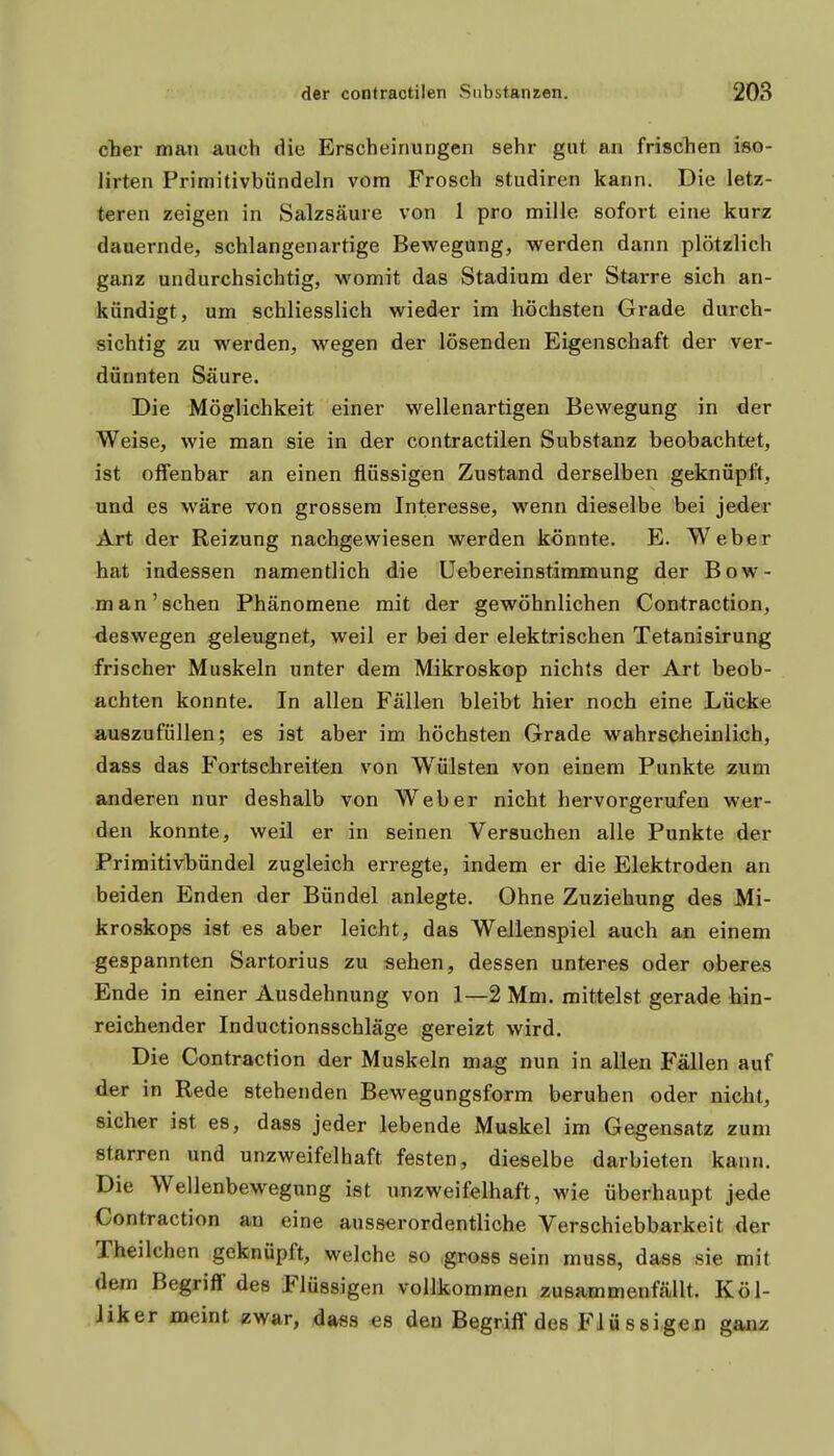 eher maii auch die Erscheinungen sehr gut an frischen iso- lirten Primitivbündeln vom Frosch studiren kann. Die letz- teren zeigen in Salzsäure von 1 pro mille sofort eine kurz dauernde, schlangenartige Bewegung, werden dann plötzlich ganz undurchsichtig, womit das Stadium der Starre sich an- kündigt, um schliesslich wieder im höchsten Grade durch- sichtig zu werden, wegen der lösenden Eigenschaft der ver- dünnten Säure. Die Möglichkeit einer wellenartigen Bewegung in der Weise, wie man sie in der contractilen Substanz beobachtet, ist offenbar an einen flüssigen Zustand derselben geknüpft, und es wäre von grossem Interesse, wenn dieselbe bei jeder Art der Reizung nachgewiesen werden könnte. E. Weber hat indessen namentlich die üebereinstimmung der Bow- man'sehen Phänomene mit der gewöhnlichen Contraction, deswegen geleugnet, weil er bei der elektrischen Tetanisirung frischer Muskeln unter dem Mikroskop nichts der Art beob- achten konnte. In allen Fällen bleibt hier noch eine Lücke auszufüllen; es ist aber im höchsten Grade wahrscheinlich, dass das Fortschreiten von Wülsten von einem Punkte zum anderen nur deshalb von Weber nicht hervorgerufen wer- den konnte, weil er in seinen Versuchen alle Punkte der Primitivbündel zugleich erregte, indem er die Elektroden an beiden Enden der Bündel anlegte. Ohne Zuziehung des Mi- kroskops ist es aber leicht, das Wellenspiel auch an einem gespannten Sartorius zu sehen, dessen unteres oder oberes Ende in einer Ausdehnung von 1—2 Mm. mittelst gerade hin- reichender Inductionsschläge gereizt wird. Die Contraction der Muskeln mag nun in allen Fällen auf der in Rede stehenden Bewegungsform beruhen oder nicht, sicher ist es, dass jeder lebende Muskel im Gegensatz zum starren und unzweifelhaft festen, dieselbe darbieten kann. Die Wellenbewegung ist unzweifelhaft, wie überhaupt jede Contraction an eine ausserordentliche Verschiebbarkeit der Theilchen geknüpft, welche so .gross sein muss, dass sie mit dem Begriff des Flüssigen vollkommen zusammenfällt. Köl- Jiker meint zw^ir, dass es den Begriff des Flüssigen ganz