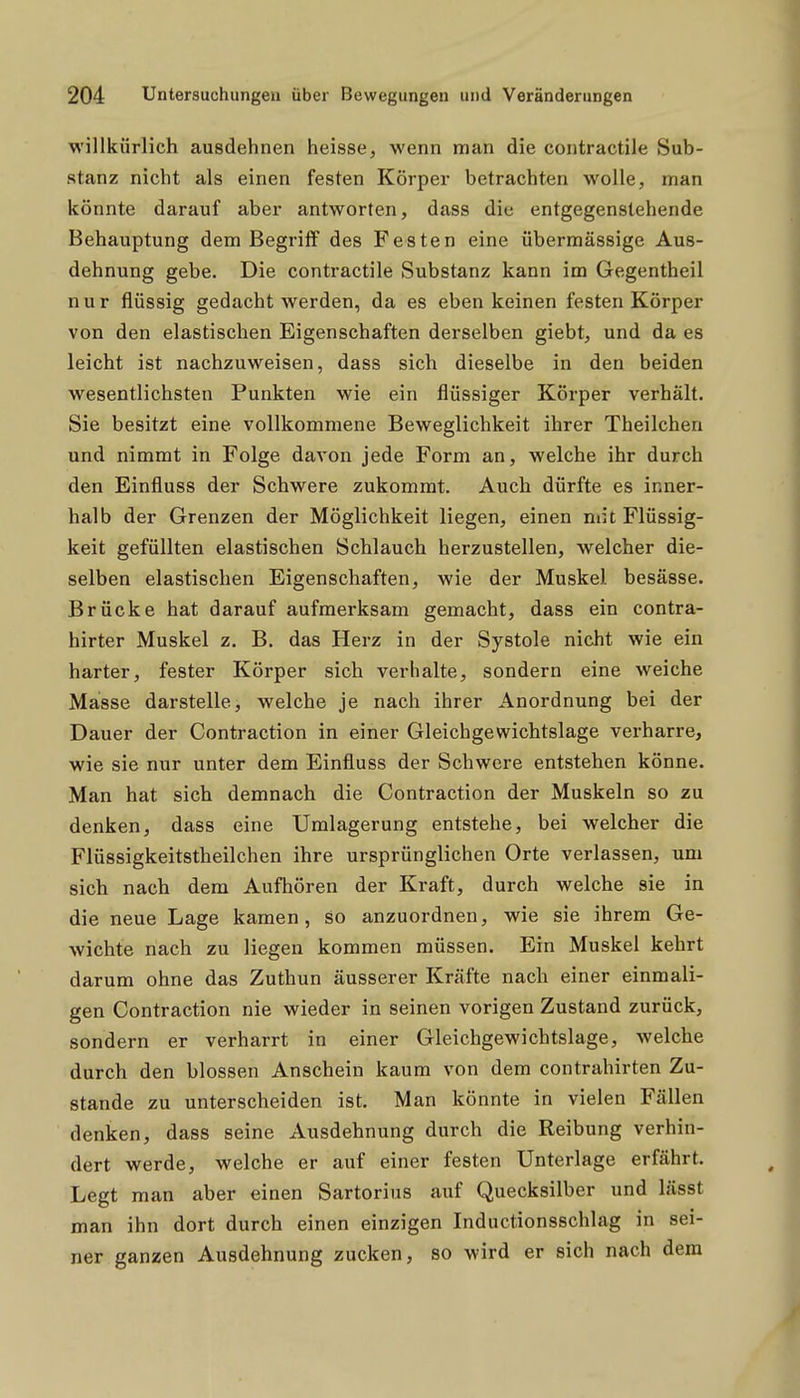 willkürlich ausdehnen heisse, wenn man die contractile Sub- stanz nicht als einen festen Körper betrachten wolle, man könnte darauf aber antworten, dass die entgegenstehende Behauptung dem Begriff des Festen eine übermässige Aus- dehnung gebe. Die contractile Substanz kann im Gegentheil nur flüssig gedacht werden, da es eben keinen festen Körper von den elastischen Eigenschaften derselben giebt, und da es leicht ist nachzuweisen, dass sich dieselbe in den beiden wesentlichsten Punkten wie ein flüssiger Körper verhält. Sie besitzt eine vollkommene Beweglichkeit ihrer Theilchen und nimmt in Folge davon jede Form an, welche ihr durch den Einfluss der Schwere zukommt. Auch dürfte es inner- halb der Grenzen der Möglichkeit liegen, einen mit Flüssig- keit gefüllten elastischen Schlauch herzustellen, welcher die- selben elastischen Eigenschaften, wie der Muskel besässe. Brücke hat darauf aufmerksam gemacht, dass ein contra- hirter Muskel z. B. das Herz in der Systole nicht wie ein harter, fester Körper sich verhalte, sondern eine weiche Masse darstelle, welche je nach ihrer Anordnung bei der Dauer der Contraction in einer Gleichgewichtslage verharre, wie sie nur unter dem Einfluss der Schwere entstehen könne. Man hat sich demnach die Contraction der Muskeln so zu denken, dass eine Umlagerung entstehe, bei welcher die Flüssigkeitstheilchen ihre ursprünglichen Orte verlassen, um sich nach dem Aufhören der Kraft, durch welche sie in die neue Lage kamen, so anzuordnen, wie sie ihrem Ge- wichte nach zu liegen kommen müssen. Ein Muskel kehrt darum ohne das Zuthun äusserer Kräfte nach einer einmali- gen Contraction nie wieder in seinen vorigen Zustand zurück, sondern er verharrt in einer Gleichgewichtslage, welche durch den blossen Anschein kaum von dem contrahirten Zu- stande zu unterscheiden ist. Man könnte in vielen Fällen denken, dass seine Ausdehnung durch die Reibung verhin- dert werde, welche er auf einer festen Unterlage erfährt. Legt man aber einen Sartorius auf Quecksilber und lässt man ihn dort durch einen einzigen Inductionsschlag in sei- ner ganzen Ausdehnung zucken, so wird er sich nach dem