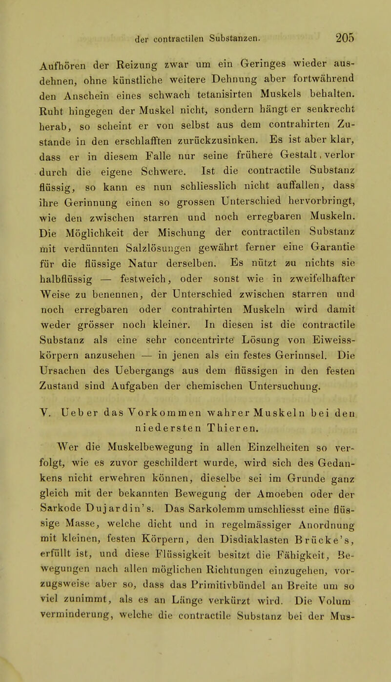 Aufhören der Reizung zwar um ein Geringes wieder aus- dehnen, ohne künstliche weitere Dehnung aber fortwährend den Anschein eines schwach tetanisirten Muskels behalten. Ruht hingegen der Muskel nicht, sondern hängt er senkrecht herab, so scheint er von selbst aus dem contrahirten Zu- stande in den erschlafften zurückzusinken. Es ist aber klar, dass er in diesem Falle nur seine frühere Gestalt. verlor durch die eigene Schwere. Ist die contractile Substanz flüssiff, so kann es nun schliesslich nicht auffallen, dass ihre Gerinnung einen so grossen Unterschied hervorbringt, wie den zwischen starren und noch erregbaren Muskeln. Die Möglichkeit der Mischung der contractilen Substanz mit verdünnten Salzlösungen gewährt ferner eine Garantie für die flüssige Natur derselben. Es nützt zu nichts sie halbflüssig — festweich, oder sonst wie in zweifelhafter Weise zu benennen, der Unterschied zwischen starren und noch erregbaren oder contrahirten Muskeln wird damit weder grösser noch kleiner. In diesen ist die contractile Substanz als eine sehr concentrirte Lösung von Eiweiss- körpern anzusehen — in jenen als ein festes Gerinnsel. Die Ursachen des Uebergangs aus dem flüssigen in den festen Zustand sind Aufgaben der chemischen Untersuchung. V. Ueber das Vorkommen wahrer Muskeln bei den niedersten Thieren. Wer die Muskelbewegung in allen Einzelheiten so ver- folgt, wie es zuvor geschildert wurde, wird sich des Gedan- kens nicht erwehren können, dieselbe sei im Grunde ganz gleich mit der bekannten Bewegung der Amoeben oder der Sarkode Dujardin's. Das Sarkolemm umschliesst eine flüs- sige Masse, welche dicht und in regelmässiger Anordnung mit kleinen, festen Körpern, den Disdiaklasten Brücke's, erfüllt ist, und diese Flüssigkeit besitzt die Fähigkeit, Be- wegungen nach allen möglichen Richtungen einzugehen, vor- zugsweise aber so, dass das Primitivbündel an Breite um so viel zunimmt, als es an Länge verkürzt wird. Die Volum Verminderung, welche die contractile Substanz bei der Mus-