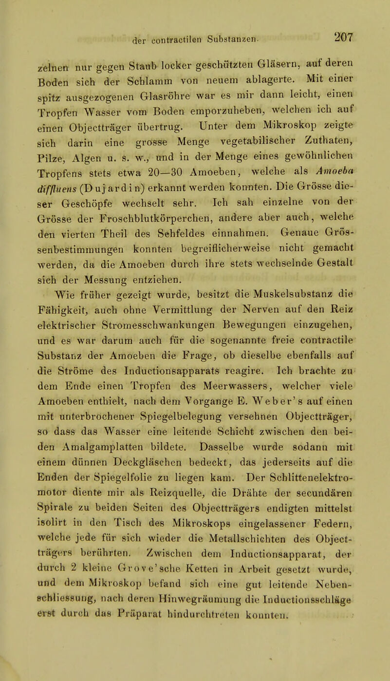 zeitien nur gegen Staub locker geschützten Gläsern, auf deren Boden sich der Schlamm von neuem ablagerte. Mit einer spitz ausgezogenen Glasröhre war es mir dann leicht, einen Tropfen Wasser vom Boden emporzuheben, welchen ich auf einen Objectträger übertrug. Unter dem Mikroskop zeigte- sich darin eine grosse Menge vegetabilischer Zuthaten, Pilze, Algen u. s. w., und in der Menge eines gewöhnlichen Tropfens stets etwa 20—30 Amoeben, welche als Amoeba difßuens (D uj ar d i n) erkannt werden konnten. Die Grösse die- ser Geschöpfe wechselt sehr. Ich sah einzelne von der Grösse der Froschblutkörperchen, andere aber auch, welche den vierten Theil des Sehfeldes einnahmen. Genaue Grös- senbestimmungen konnten begreiflicherweise nicht gemacht werden, da die Amoeben durch ihre stets wechselnde Gestalt sich der Messung entziehen. Wie früher gezeigt wurde, besitzt die Muskelsubstanz die Fähigkeit, auch ohne Vermittlung der Nerven auf den Reiz elektrischer Stromesschwankungen Bewegungen einzugehen, und es war darum auch für die sogenannte freie contractile Substanz der Amoeben die Frage, ob dieselbe ebenfalls auf die Ströme des Inductionsapparats reagire. Ich brachte zu dem Ende einen Tropfen des Meerwassers, welcher viele Amoeben enthielt, nach dem Vorgange E. Weber's auf einen mit unterbrochener Spiegelbelegung versehnen Objectträger, so dass das Wasser eine leitende Schicht zwischen den bei- den Amalgamplatten bildete. Dasselbe wurde sodann mit einem dünnen Deckgläschen bedeckt, das jederseits auf die Enden der Spiegelfolie zu liegen kam. Der Scblittenelektro- motor diente mir als Reizquelle, die Drähte der secundären Spirale zu beiden Seiten des Objectträgers endigten mittelst isolirt in den Tisch des Mikroskops eingelassener Federn, welche jede für sich wieder die Metallschichten des Object- trägers berührten. Zwischen dem Inductionsapparat, der durch 2 kleine Grove'sche Ketten in Arbeit gesetzt wurde, und dem Mikroskop befand sich eine gut leitende Neben- »chliessung, nach deren Hinwegräumung die Inductionsschläge erst durch das Präparat hindurchtreten konnten. i