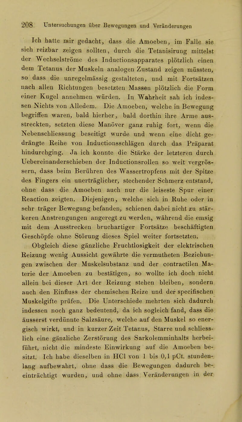 Ich hatte mir gedacht, dass die Amoeben, im Falle sie sich reizbar zeigen sollten, durch die Tetanisirung mittelst der Wechselströme des Inductionsapparates plötzlich einen dem Tetanus der Muskeln analogen Zustand zeigen müssten, so dass die unregelmässig gestalteten, und mit Fortsätzen nach allen Richtungen besetzten Massen plötzlich die Form einer Kugel annehmen würden. In Wahrheit sah ich indes- sen Nichts von Alledem. Die Amoeben, welche in Bewegung begriffen waren, bald hierher, bald dorthin ihre Arme aus- streckten, setzten diese Manöver ganz ruhig fort, wenn die Nebenschliessung beseitigt wurde und wenn eine dicht ge- drängte Reihe von Inductionsschlägen durch das Präparat hindurchging. Ja ich konnte die Stärke der letzteren durch Uebereinanderschieben der Inductionsrollen so weit vergrös- sern, dass beim Berühren des Wassertropfens mit der Spitze des Fingers ein unerträglicher, stechender Schmerz entstand, ohne dass die Amoeben auch nur die leiseste Spur einer Reaction zeigten. Diejenigen, welche sich in Ruhe oder in sehr träger Bewegung befanden, schienen dabei nicht zu stär- keren Anstrengungen angeregt zu werden, während die emsig mit dem Ausstrecken bruchartiger Fortsätze beschäftigten Geschöpfe ohne Störung dieses Spiel weiter fortsetzten. Obgleich diese gänzliche Fruchtlosigkeit der elektrischen Reizung wenig Aussicht gewährte die vermutheten Beziehun- gen zwischen der Muskelsubstanz und der contractilen Ma- terie der Amoeben zu bestätigen, so wollte ich doch nicht allein bei dieser Art der Reizung stehen bleiben, sondern auch den Einfluss der chemischen Reize und der specifischen Muskelgifte prüfen. Die Unterschiede mehrten sich dadurch indessen noch ganz bedeutend, da ich sogleich fand, dass die äusserst verdünnte Salzsäure, welche auf den Muskel so ener- gisch wirkt, und in kurzer Zeit Tetanus, Starre und schliess- lich eine gänzliche Zerstörung des Sarkolemminhalts herbei- führt, nicht die mindeste Einwirkung auf die Amoeben be- sitzt. Ich habe dieselben in HCl von 1 bis 0,1 pCt. stunden- lang aufbewahrt, ohne dass die Bewegungen dadurch be-. einträchtigt wurden, und ohne dass Veränderungen in der