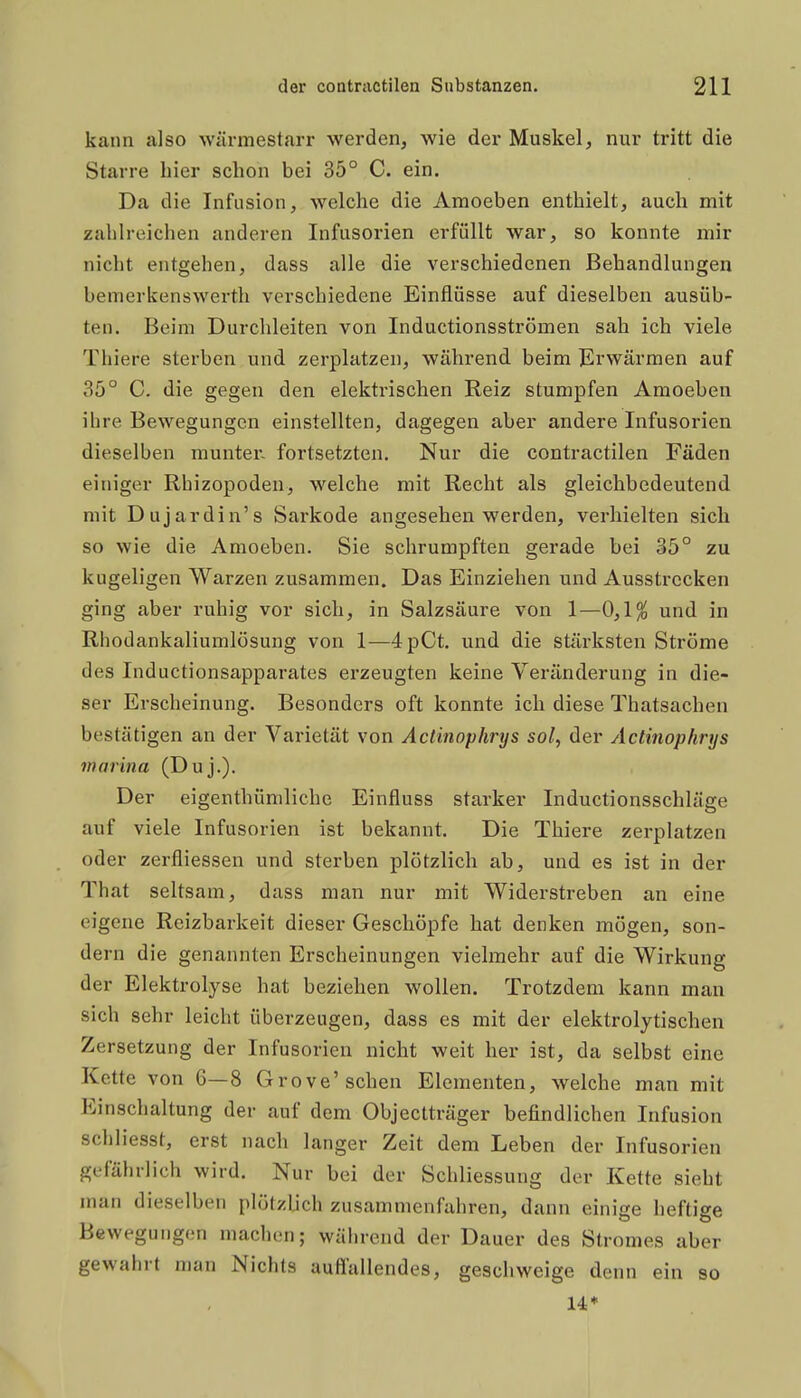 kann also wärmestarr werden, wie der Muskel, nur tritt die Starre hier schon bei 35° C. ein. Da die Infusion, welche die Amoeben enthielt, auch mit zahlreichen anderen Infusorien erfüllt war, so konnte mir nicht entgehen, dass alle die verschiedenen Behandlungen bemerkenswerth verschiedene Einflüsse auf dieselben ausüb- ten. Beim Durchleiten von Inductionsströmen sah ich viele Thiere sterben und zerplatzen, während beim Erwärmen auf 35° C. die gegen den elektrischen Reiz stumpfen Amoeben ihre Bewegungen einstellten, dagegen aber andere Infusoi'ien dieselben munter- fortsetzten. Nur die contractilen Fäden einiger Rhizopoden, welche mit Recht als gleichbedeutend mit Dujardin's Sarkode angesehen werden, verhielten sich so wie die Amoeben. Sie schrumpften gerade bei 35° zu kugeligen Warzen zusammen. Das Einziehen und Ausstrecken ging aber ruhig vor sich, in Salzsäure von 1—0,1^ und in Rhodankaliumlösung von 1—4pCt. und die stärksten Ströme des Inductionsapparates erzeugten keine Veränderung in die- ser Erscheinung. Besonders oft konnte ich diese Thatsachen bestätigen an der Varietät von Actinophrys sol, der Actinophrys marina (Duj.). Der eigenthümliche Einfluss starker Inductionsschläge auf viele Infusorien ist bekannt. Die Thiere zerplatzen oder zerfliessen und sterben plötzlich ab, und es ist in der That seltsam, dass man nur mit Widerstreben an eine eigene Reizbarkeit dieser Geschöpfe hat denken mögen, son- dern die genannten Erscheinungen vielmehr auf die Wirkung der Elektrolyse hat beziehen wollen. Trotzdem kann mau sich sehr leicht überzeugen, dass es mit der elektrolytischen Zersetzung der Infusorien nicht weit her ist, da selbst eine Kette von 6—8 Grove'sehen Elementen, welche man mit Einschaltung der auf dem Objectträger befindlichen Infusion schliesst, erst nach langer Zeit dem Leben der Infusorien gefährlich wird. Nur bei der Schliessung der Kette sieht man dieselben plötzljch zusammenfahren, dann einige heftige Bewegungen machen; während der Dauer des Stromes aber gewahrt man Nichts auflallendes, geschweige denn ein so 14*