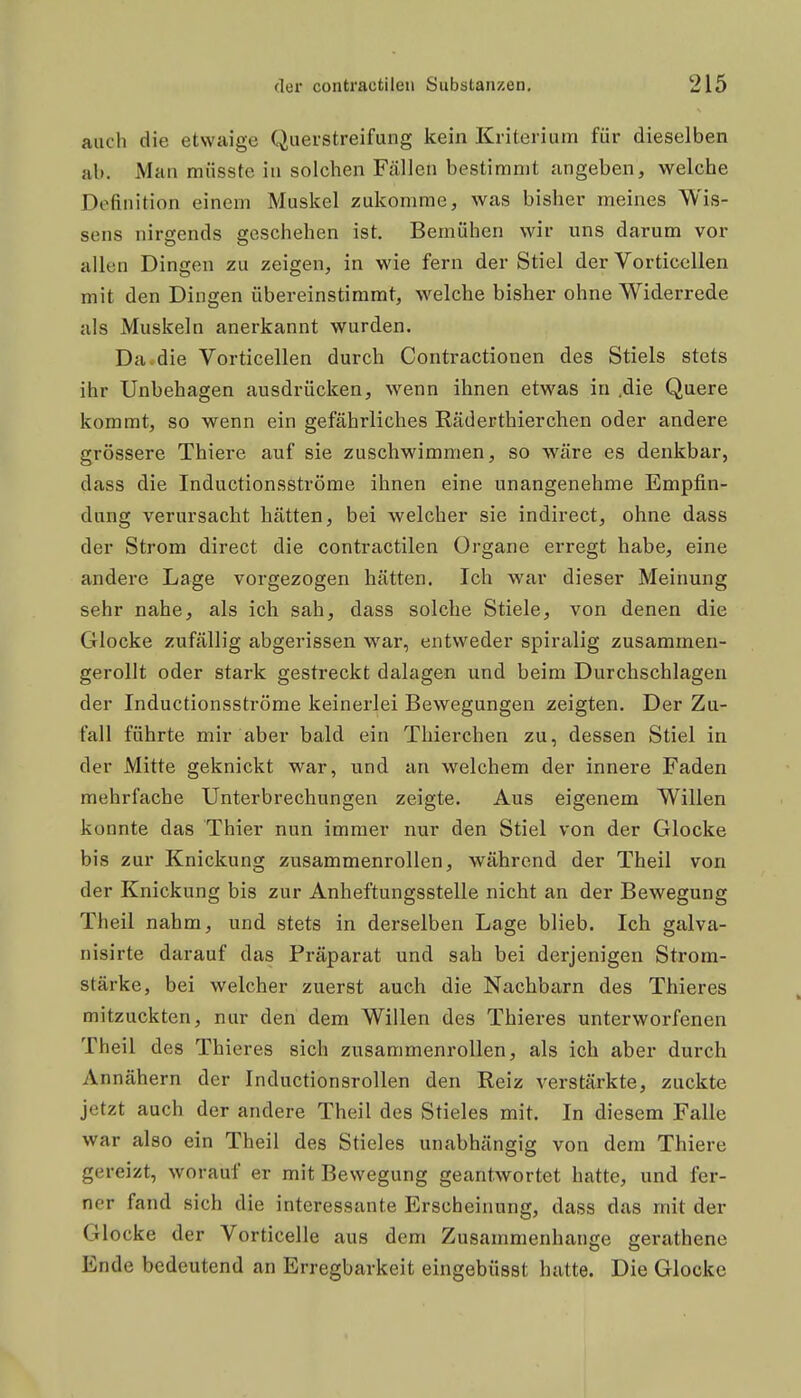 auch die etwaige Querstreifung kein Kriterium für dieselben ab. Man müsste in solchen Fällen bestimmt angeben, welche Definition einem Muskel zukomme, was bisher meines Wis- sens nirgends geschehen ist. Bemühen wir uns darum vor allen Dingen zu zeigen, in wie fern der Stiel der Vorticellen mit den Dingen übereinstimmt, welche bisher ohne Widerrede als Muskeln anerkannt wurden. Da.die Vorticellen durch Contractionen des Stiels stets ihr Unhehagen ausdrücken, wenn ihnen etwas in .die Quere kommt, so wenn ein gefährliches Räderthierchen oder andere grössere Thiere auf sie zuschwimmen, so wäre es denkbar, dass die Inductionsströme ihnen eine unangenehme Empfin- dung verursacht hätten, bei welcher sie indirect, ohne dass der Strom direct die contractilen Organe erregt habe, eine andere Lage vorgezogen hätten. Ich war dieser Meinung sehr nahe, als ich sah, dass solche Stiele, von denen die Glocke zufällig abgerissen war, entweder spiralig zusammen- gerollt oder stark gestreckt dalagen und beim Durchschlagen der Inductionsströme keinerlei Bewegungen zeigten. Der Zu- fall führte mir aber bald ein Thierchen zu, dessen Stiel in der Mitte geknickt war, und an welchem der innere Faden mehrfache Unterbrechungen zeigte. Aus eigenem Willen konnte das Thier nun immer nur den Stiel von der Glocke bis zur Knickung zusammenrollen, während der Theil von der Knickung bis zur Anheftungsstelle nicht an der Bewegung Theil nahm, und stets in derselben Lage blieb. Ich galva- nisirte darauf das Präparat und sah bei derjenigen Strom- stärke, bei welcher zuerst auch die Nachbarn des Thieres mitzuckten, nur den dem Willen des Thieres unterworfenen Theil des Thieres sich zusammenrollen, als ich aber durch Annähern der Inductionsrollen den Reiz verstärkte, zuckte jetzt auch der andere Theil des Stieles mit. In diesem Falle war also ein Theil des Stieles unabhängig von dem Thiere gereizt, worauf er mit Bewegung geantwortet hatte, und fer- ner fand sich die interessante Erscheinung, dass das mit der Glocke der Vorticelle aus dem Zusammenhange gerathene Ende bedeutend an Erregbarkeit eingebüsst hatte. Die Glocke