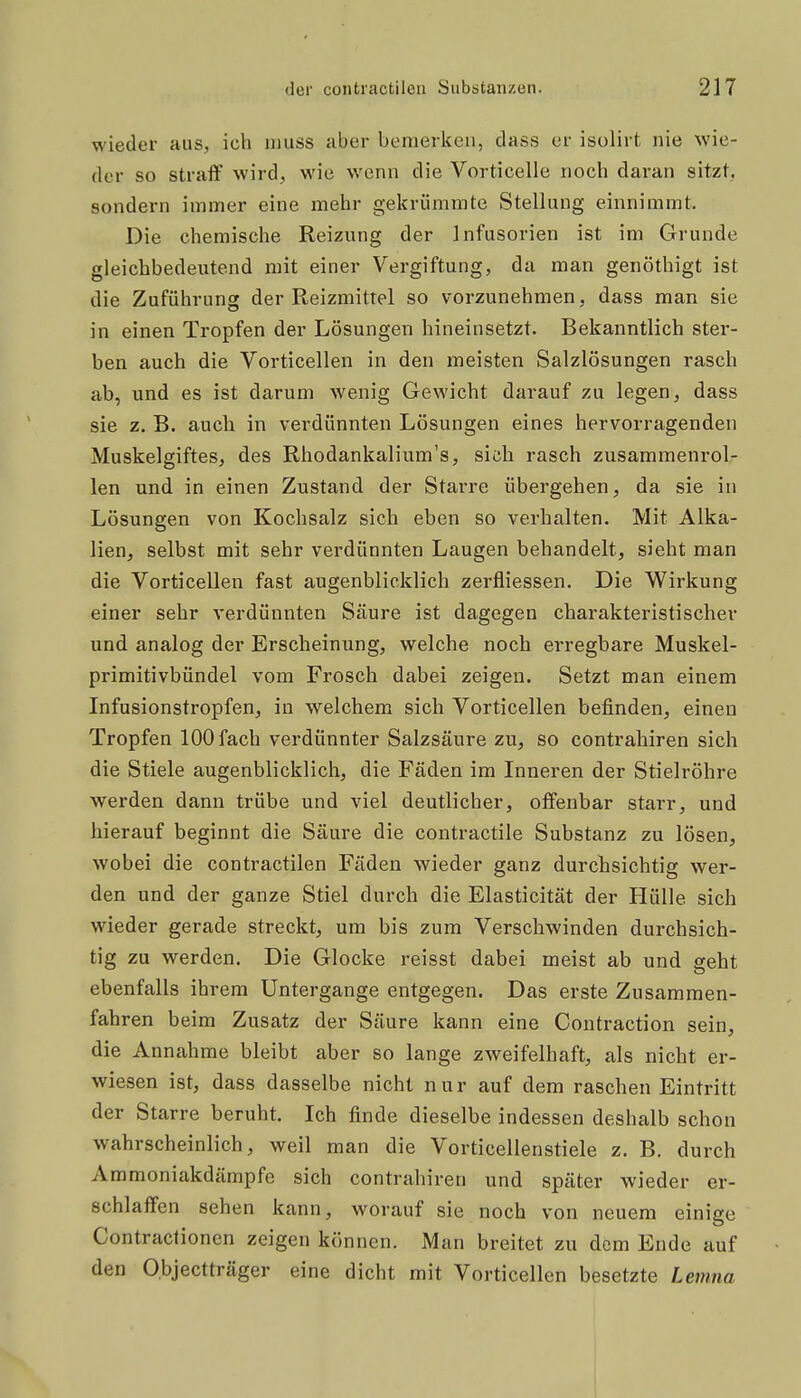 wieder aus, ich muss aber bemerken, dass er isolirt nie wie- der so straff wird, wie wenn die Vorticelle noch daran sitzt, sondern immer eine mehr gekrümmte Stellung einnimmt. Die chemische Reizung der Infusorien ist im Grunde gleichbedeutend mit einer Vergiftung, da man genöthigt ist die Zuführung der Reizmittel so vorzunehmen, dass man sie in einen Tropfen der Lösungen hineinsetzt. Bekanntlich ster- ben auch die Vorticellen in den meisten Salzlösungen rasch ab, und es ist darum wenig Gewicht darauf zu legen, dass sie z. B. auch in verdünnten Lösungen eines hervorragenden Muskelgiftes, des Rhodankalium's, sich rasch zusammenrol- len und in einen Zustand der Starre übergehen, da sie in Lösungen von Kochsalz sich eben so verhalten. Mit Alka- lien, selbst mit sehr verdünnten Laugen behandelt, sieht man die Vorticellen fast augenblicklich zerfliessen. Die Wirkung einer sehr verdünnten Säure ist dagegen charakteristischer und analog der Erscheinung, welche noch erregbare Muskel- primitivbündel vom Frosch dabei zeigen. Setzt man einem Infusionstropfen, in welchem sich Vorticellen befinden, einen Tropfen 100 fach verdünnter Salzsäure zu, so contrahiren sich die Stiele augenblicklich, die Fäden im Inneren der Stielröhre werden dann trübe und viel deutlicher, olfenbar starr, und hierauf beginnt die Säure die contractile Substanz zu lösen, wobei die contractilen Fäden wieder ganz durchsichtig wer- den und der ganze Stiel durch die Elasticität der Hülle sich wieder gerade streckt, um bis zum Verschwinden durchsich- tig zu werden. Die Glocke reisst dabei meist ab und geht ebenfalls ihrem Untergange entgegen. Das erste Zusammen- fahren beim Zusatz der Säure kann eine Contraction sein, die Annahme bleibt aber so lange zweifelhaft, als nicht er- wiesen ist, dass dasselbe nicht nur auf dem raschen Eintritt der Starre beruht. Ich finde dieselbe indessen deshalb schon wahrscheinlich, weil man die Vorticellenstiele z. B. durch Ammoniakdämpfe sich contrahiren und später wieder er- schlaffen sehen kann, worauf sie noch von neuem einige Contraclionen zeigen können. Man breitet zu dem Ende auf den Objectträger eine dicht mit Vorticellen besetzte Lemna I