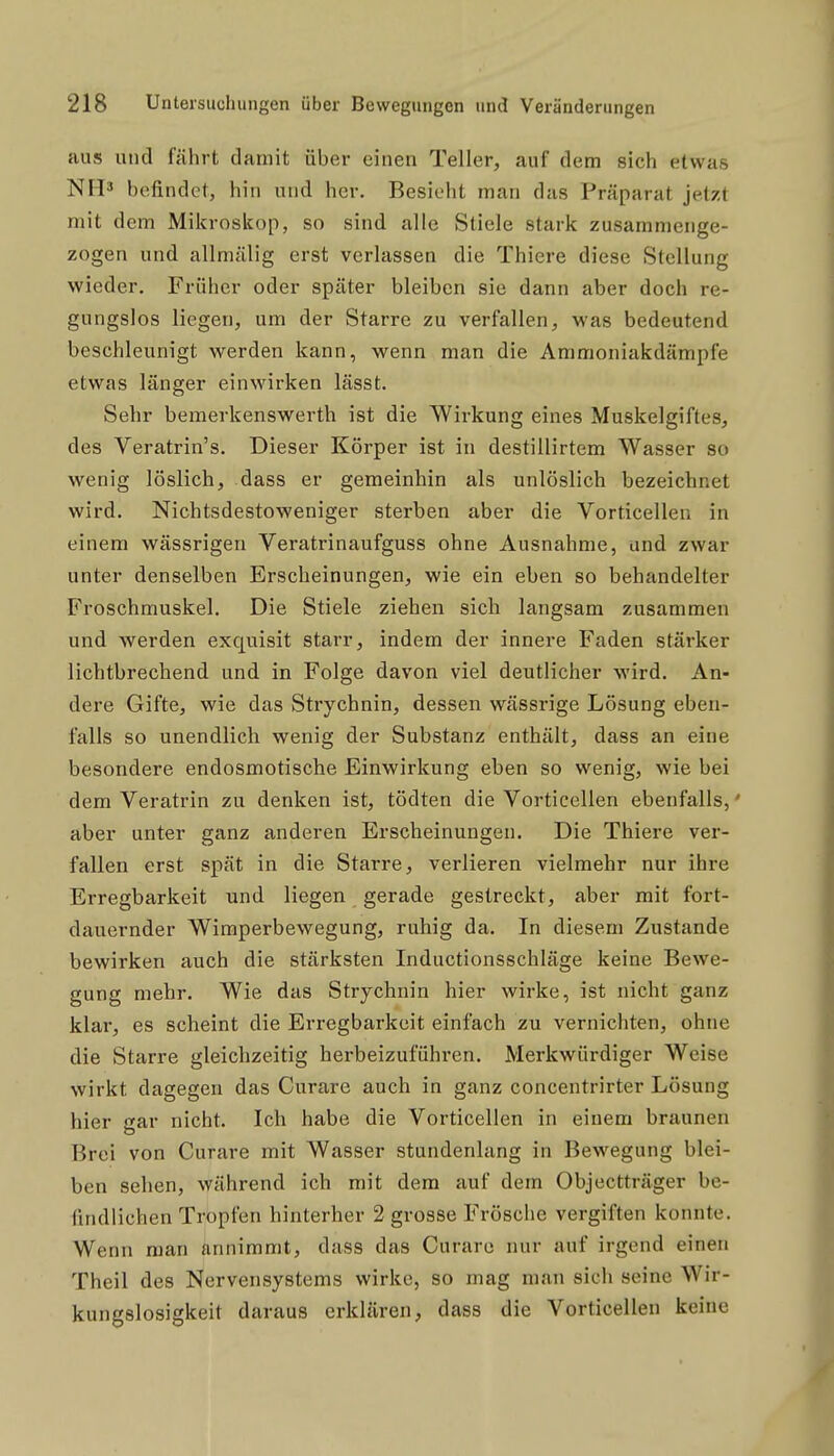 aus und fährt damit über einen Teller, auf dem sich etwas NM^ befindet, hin und her. Besieht man das Präparat jetzt mit dem Mikroskop, so sind alle Stiele stark zusammenge- zogen und allmälig erst verlassen die Thiere diese Stellung wieder. Früher oder später bleiben sie dann aber doch re- gungslos liegen, um der Starre zu verfallen, was bedeutend beschleunigt werden kann, wenn man die Ammoniakdämpfe etwas länger einwirken lässt. Sehr bemerkenswerth ist die Wirkung eines Muskelgiftes, des Veratrin's. Dieser Körper ist in destillirtem Wasser so wenig löslich, dass er gemeinhin als unlöslich bezeichnet wird. Nichtsdestoweniger sterben aber die Vorticellen in einem wässrigen Veratrinaufguss ohne Ausnahme, und zwar unter denselben Erscheinungen, wie ein eben so behandelter Froschmuskel. Die Stiele ziehen sich langsam zusammen und werden exquisit starr, indem der innere Faden stärker lichtbrechend und in Folge davon viel deutlicher wird. An- dere Gifte, wie das Strychnin, dessen wässrige Lösung eben- falls so unendlich wenig der Substanz enthält, dass an eine besondere endosmotische Einwirkung eben so wenig, wie bei dem Veratrin zu denken ist, tödten die Vorticellen ebenfalls,' aber unter ganz anderen Erscheinungen. Die Thiere ver- fallen erst spät in die Starre, verlieren vielmehr nur ihre Erregbarkeit und liegen gerade gestreckt, aber mit fort- dauernder Wimperbewegung, ruhig da. In diesem Zustande bewirken auch die stärksten Inductionsschläge keine Bewe- gung mehr. Wie das Strychnin hier wirke, ist nicht ganz klar, es scheint die Erregbarkeit einfach zu vernichten, ohne die Starre gleichzeitig herbeizuführen. Merkwürdiger Weise wirkt dagegen das Curare auch in ganz concentrirter Lösung hier gar nicht. Ich habe die Vorticellen in einem braunen Brei von Curare mit Wasser stundenlang in Bewegung blei- ben sehen, während ich mit dem auf dem Objectträger be- findlichen Tropfen hinterher 2 grosse Frösche vergiften konnte. Wenn man annimmt, dass das Curare nur auf irgend einen Theil des Nervensystems wirke, so mag man sieh seine Wir- kungslosigkeit daraus erklären, dass die Vorticellen keine
