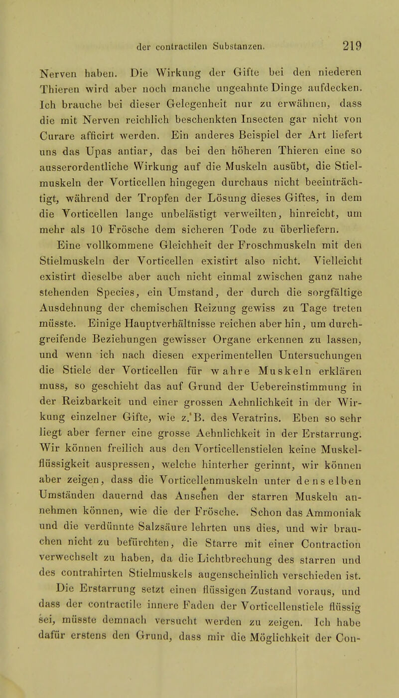 Nerven haben. Die Wirkung der Gifte bei den niederen Thieren wird aber noch manche ungeahnte Dinge aufdecken. Ich brauche bei dieser Gelegenheit nur zu erwähnen, dass die mit Nerven reichlich beschenkten Insecten gar nicht von Curare afficirt werden. Ein anderes Beispiel der Art liefert uns das Upas antiar, das bei den höheren Thieren eine so ausserordentliche Wirkung auf die Muskeln ausübt, die Stiel- muskeln der Vorticellen hingegen durchaus nicht beeinträch- tigt, während der Tropfen der Lösung dieses Giftes, in dem die Vorticellen lange unbelästigt verweilten, hinreicht, um mehr als 10 Frösche dem sicheren Tode zu überliefern. Eine vollkommene Gleichheit der Froschmuskeln mit den Stielmuskeln der Vorticellen existirt also nicht. Vielleicht existirt dieselbe aber auch nicht einmal zwischen ganz nahe stehenden Speeles, ein Umstand, der durch die sorgfältige Ausdehnung der chemischen Reizung gewiss zu Tage treten müsste. Einige Hauptverhältnisse reichen aber hin, um durch- greifende Beziehungen gewisser Organe erkennen zu lassen, und wenn ich nach diesen experimentellen Untersuchungen die Stiele der Vorticellen für wahre Muskeln erklären muss, so geschieht das auf Grund der Uebereinstimmung in der Reizbarkeit und einer grossen Aehnlichkeit in der Wir- kung einzelner Gifte, wie z.'B. des Veratrins, Eben so sehr liegt aber ferner eine grosse Aehnlichkeit in der Erstarrung, Wir können freilich aus den Vorticellenstielen keine Muskel- flüssigkeit auspressen, welche hinterher gerinnt, wir können aber zeigen, dass die Vorticellenmuskeln unter denselben Umständen dauernd das Ansehen der starren Muskeln an- nehmen können, wie die der Frösche. Schon das Ammoniak und die verdünnte Salzsäure lehrten uns dies, und wir brau- chen nicht zu befürchten, die Starre mit einer Contraction verwechselt zu haben, da die Lichtbrechung des starren und des Contrahirten Stielmuskels augenscheinlich verschieden ist. Die Erstarrung setzt einen flüssigen Zustand voraus, und dass der contractile innere Faden der Vorticellenstiele flüssi«v sei, müsste demnach versucht werden zu zeigen. Ich habe dafür erstens den Grund, dass mir die Möglichkeit der Con-