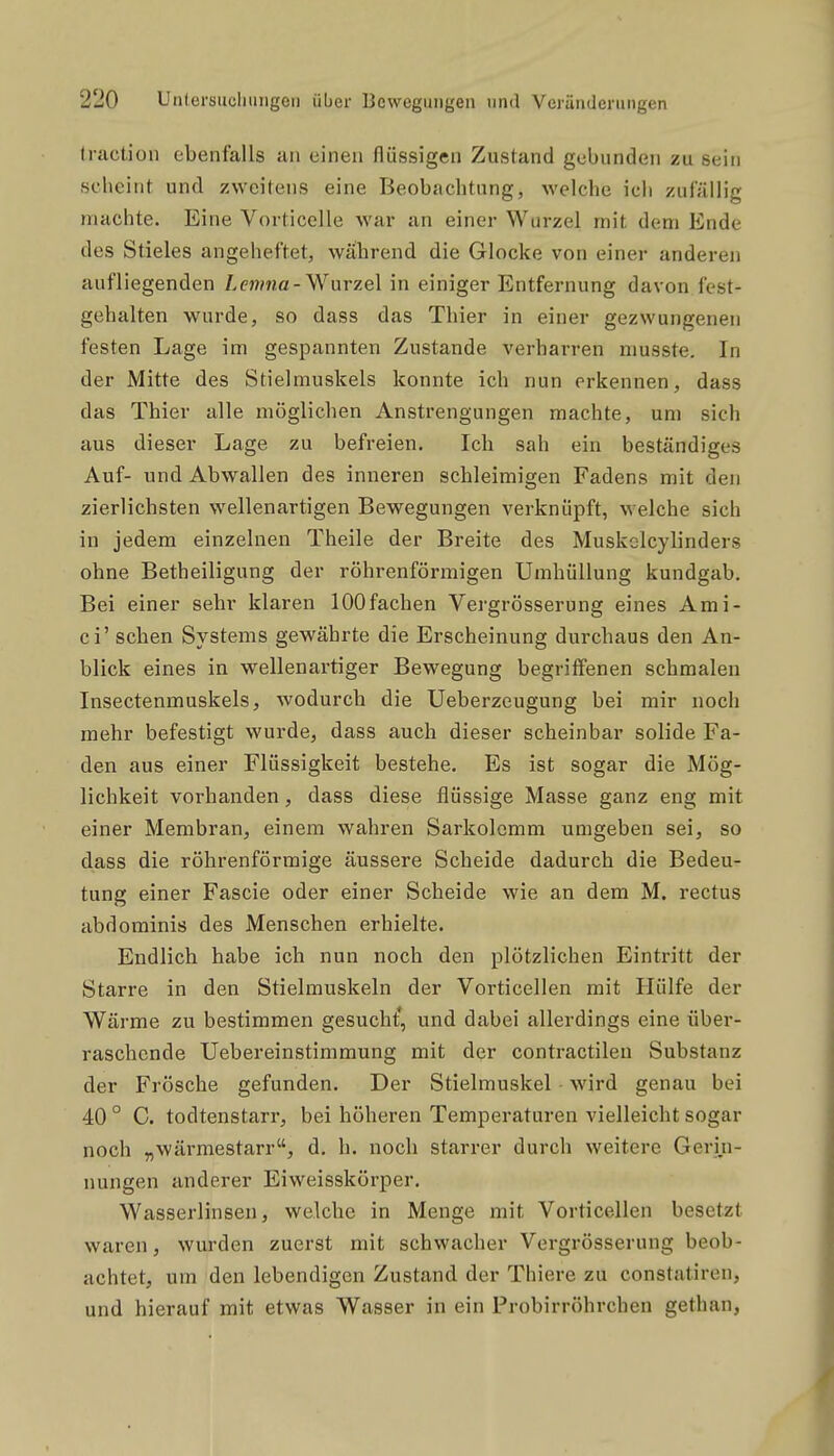 traction ebenfalls an einen flüssigen Zustand gebunden zu sein scheint und zweitens eine Beobachtung, welche ich zufällig machte. Eine Vorticelle war an einer Wurzel mit dem Ende des Stieles angeheftet, während die Glocke von einer anderen aufliegenden Amna-Wurzel in einiger Entfernung davon fest- gehalten wurde, so dass das Thier in einer gezwungenen festen Lage im gespannten Zustande verharren musste. In der Mitte des Stielmuskels konnte ich nun erkennen, dass das Thier alle m()glichen Anstrengungen machte, um sich aus dieser Lage zu befreien. Ich sah ein beständiges Auf- und Abwallen des inneren schleimigen Fadens mit den zierlichsten wellenartigen Bewegungen verknüpft, welche sich in jedem einzelnen Theile der Breite des Muskclcylinders ohne Betheiligung der röhrenförmigen Umhüllung kundgab. Bei einer sehr klaren 100fachen Vergrösserung eines Ami- ci' sehen Systems gewährte die Erscheinung durchaus den An- blick eines in wellenartiger Bewegung begriffenen schmalen Insectenmuskels, wodurch die Ueberzeugung bei mir noch mehr befestigt wurde, dass auch dieser scheinbar solide Fa- den aus einer Flüssigkeit bestehe. Es ist sogar die Mög- lichkeit vorhanden, dass diese flüssige Masse ganz eng mit einer Membran, einem wahren Sarkolcmm umgeben sei, so dass die röhrenförmige äussere Scheide dadurch die Bedeu- tung einer Fascie oder einer Scheide wie an dem M. rectus abdominis des Menschen erhielte. Endlich habe ich nun noch den plötzlichen Eintritt der Starre in den Stielmuskeln der Vorticellen mit Hülfe der Wärme zu bestimmen gesucht*, und dabei allerdings eine über- raschende Uebereinstimmung mit der contractileu Substanz der Frösche gefunden. Der Stielmuskel wird genau bei 40 ° C. todtenstarr, bei höheren Temperaturen vielleicht sogar noch „wärmestarr, d, h. noch starrer durch weitere Gerin- nungen anderer Eiweisskörper. Wasserlinsen, welche in Menge mit Vorticellen besetzt waren, wurden zuerst mit schwacher Vergrösserung beob- achtet, um den lebendigen Zustand der Thiere zu constatiren, und hierauf mit etwas Wasser in ein Probirröhrchen gethan.