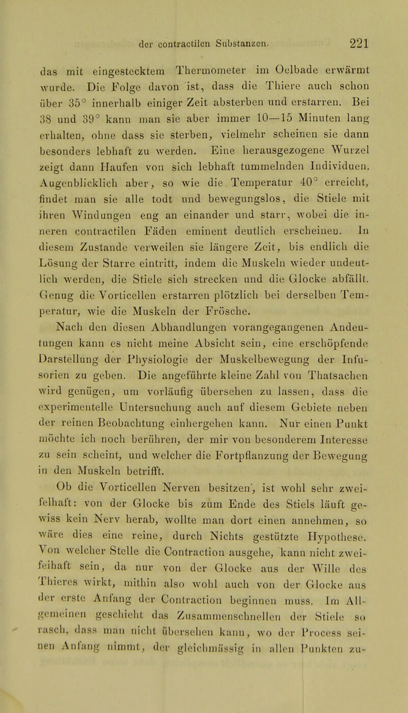 das mit eingestecktem Thermometer im Oelbade erwärmt \Yiirde. Die Folge davon ist, dass die Thiere auch schon über 35° innerhalb einiger Zeit absterben und erstarren. Bei 38 und 39° kann man sie aber immer 10—15 Minuten lang erhalten, ohne dass sie sterben, vielmehr scheinen sie dann besonders lebhaft zu werden. Eine herausgezogene Wurzel zeigt dann Haufen von sich lebhaft tummelnden Individuen. Augenblicklich aber, so wie die, Temperatur 40° erreicht, findet man sie alle todt und bewegungslos, die Stiele mit ihren Windungen eng an einander und starr, wobei die in- neren contractilen Fäden eminent deutlich erscheinen. In diesem Zustande verweilen sie längere Zeit, bis endlich die Lösung der Starre eintritt, indem die Muskeln wieder undeut- lich werden, die Stiele sich strecken und die Glocke abfällt. Genug die Vorticellen erstarren plötzlich bei derselben Tem- peratur, wie die Muskeln der Frösche. Nach den diesen Abhandlungen vorangegangenen Andeu- tungen kann es nicht meine Absicht sein, eine erschöpfende Darstellung der Physiologie der Muskelbewegung der Infu- sorien zu geben. Die angeführte kleine Zahl von Thatsachen wird genügen, um vorläufig übersehen zu lassen, dass die experimentelle Untersuchung auch auf diesem Gebiete neben der reinen Beobachtung einhergehen kann. Nur einen Punkt möchte ich noch berühren, der mir von besonderem Interesse zu sein scheint, und welcher die Fortpflanzung der Bewegung in den Muskeln betrifft. Ob die Vorticellen Nerven besitzen, ist wohl sehr zwei- felhaft: von der Glocke bis zum Ende des Stiels läuft ge- wiss kein Nerv herab, wollte man dort einen annehmen, so wäre dies eine reine, durch Nichts gestützte Hypothese. Von welcher Stelle die Contraction ausgehe, kann nicht zwei- felhaft sein, da nur von der Glocke aus der Wille des Thieres wirkt, mithin also wohl auch von der Glocke aus der erste Anfang der Contraction beginnen muss. Im All- gemeinen geschieht das Zusammenschnellen der Stiele so rasch, dass nuin nicht übersehen kann, wo der Process sei- nen Anfang nimmt, der gleichmässig in allen Punkten zu- 1 1