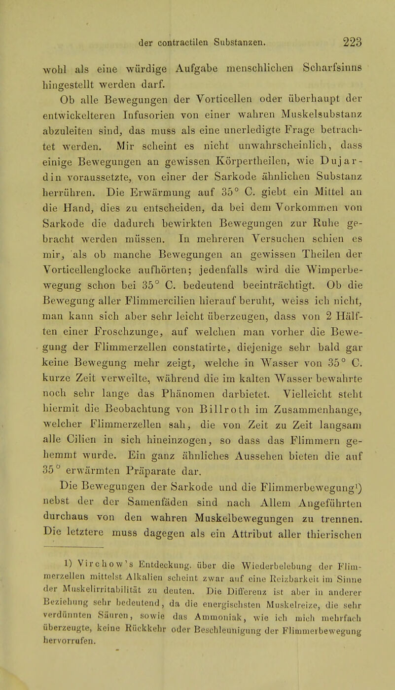wohl als eine würdige Aufgabe menschlichen Scharfsinns hingestellt werden darf. Ob alle Bewegungen der Vorticellen oder überhaupt der entwickelteren Infusorien von einer wahren Muskelsubstanz abzuleiten sind, das muss als eine unerledigte Frage betrach- tet werden. Mir scheint es nicht unwahrscheinlich, dass einige Bewegungen an gewissen Körpertheilen, wie Dujar- din voraussetzte, von einer der Sarkode ähnlichen Substanz herrühren. Die Erwärmung auf 35° C. giebt ein Mittel an die Hand, dies zu entscheiden, da bei dem Vorkommen von Sarkode die dadurch bewirkten Bewegungen zur Ruhe ge- bracht werden müssen. In mehreren Versuchen schien es mir, als ob manche Bewegungen an gewissen Theilen der Vorticellenglocke aufliörten; jedenfalls wird die Wimperbe- wegung schon bei 35° C. bedeutend beeinträchtigt. Ob die Bewegung aller Flimmercilien hierauf beruht, weiss ich nicht, man kann sich aber sehr leicht überzeugen, dass von 2 Hälf- ten einer Froschzunge, auf welchen man vorher die Bewe- gung der Flimmerzellen constatirte, diejenige sehr bald gar keine Bewegung mehr zeigt, welche in Wasser von 35° C. kurze Zeit verweilte, während die im kalten Wasser bewahrte noch sehr lange das Phänomen darbietet. Vielleicht steht hiermit die Beobachtung von Billroth im Zusammenhange, welcher Flimmerzellen sah, die von Zeit zu Zeit langsam alle Cilien in sich hineinzogen, so dass das Flimmern ge- hemmt wurde. Ein ganz ähnliches Aussehen bieten die auf 35° erwärmten Präparate dar. Die Bewegungen der Sarkode und die Flimmerbewegungi) nebst der der Samenfäden sind nach Allem Angeführten durchaus von den wahren Muskelbewegungen zu trennen. Die letztere muss dagegen als ein Attribut aller thierischen 1) Virchow's Entdeckung, über die Wiederbelebung der Fiim- merzeilen mittelst Alkalien scheint zwar auf eine Reizbarkeit im Sinne der Muskelirritabilität zu deuten. Die DiÜ'erenz ist aber in anderer Bezielning sebr bedeutend, da die energiscbsten Muskelreize, die selir verdünnten Säuren, sowie das Ammoniak, wie icli mich mehrfach überzeugte, keine Rückkehr oder Beschleunigung der Flimmeibewegung hervorrufen.