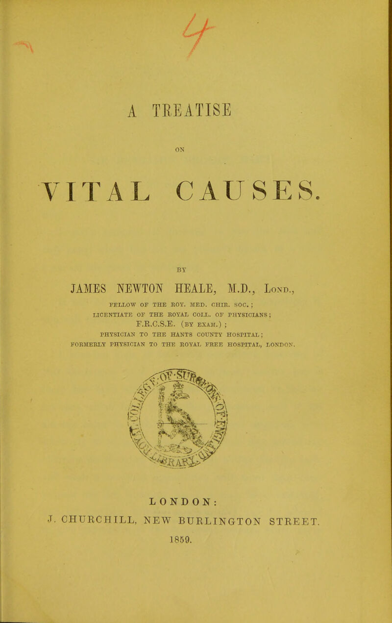 ON VITAL CAUSES. BY JAMES NEWTON HEALE, M.D., Lond., FELLOW OF THE BOY. MED. OHIE. SOC. ; LICENTIATE OF THE ROYAL COLL. OF PHYSICIANS; F.R.C.S.E. (by exam.) ; PHYSICIAN TO THE HANTS COUNTY HOSPITAL; FORMERLY PHYSICIAN TO THE ROYAL FREE HOSPITAL, LONDON. J. CHURCHILL, LONDON: NEW BURLINGTON 1859. STREET.