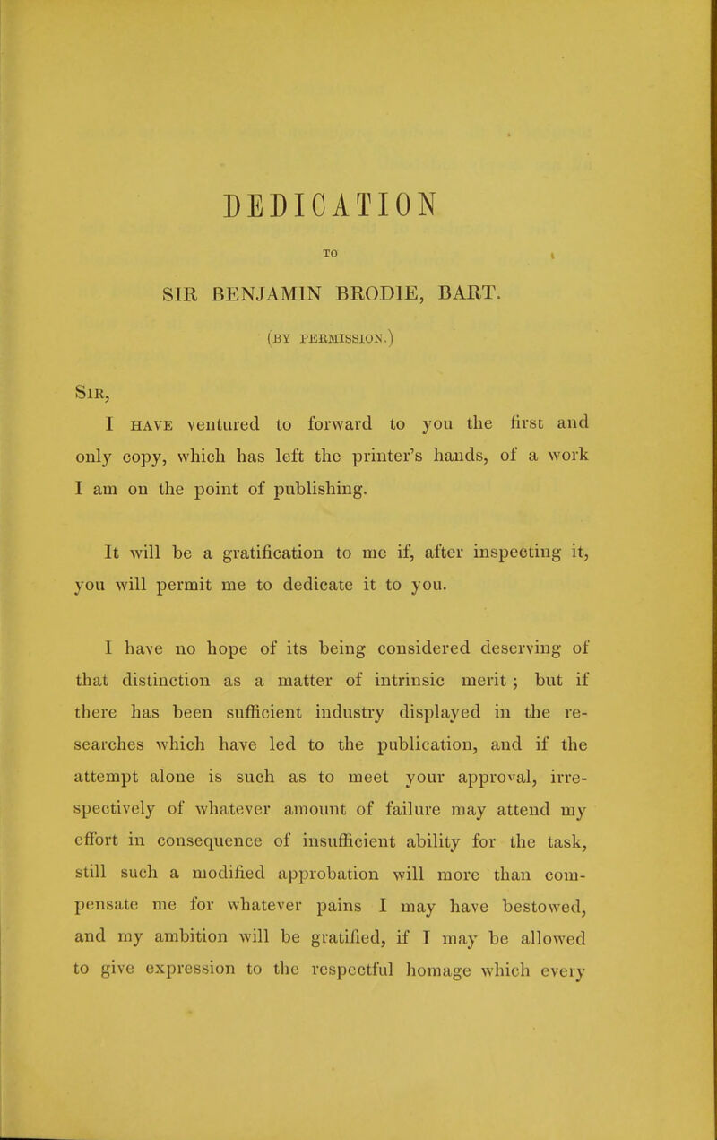 DEDICATION TO I SIR BENJAMIN BRODIE, BART. (by pebmission.) Sir, I HAVE ventured to forward to you the first and only copy, which has left the printer's hands, of a work I am on the point of publishing. It will be a gratification to me if, after inspecting it, you will permit me to dedicate it to you. I have no hope of its being considered deserving of that distinction as a matter of intrinsic merit ; but if there has been sufficient industry displayed in the re- searches which have led to the publication, and if the attempt alone is such as to meet your approval, irre- spectively of whatever amount of failure may attend my effort in consequence of insufficient ability for the task, still such a modified approbation will more than com- pensate me for whatever pains I may have bestowed, and my ambition will be gratified, if I may be allowed to give expression to the respectful homage which every