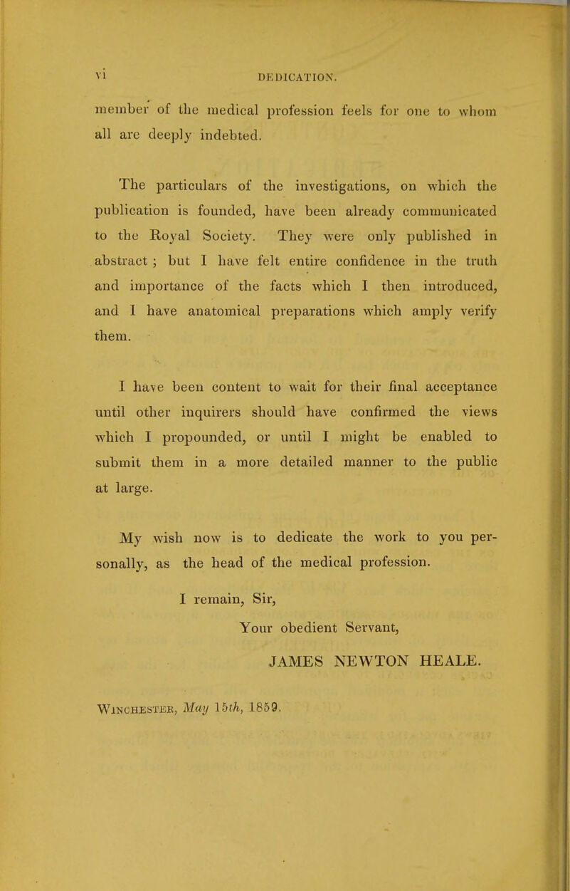 member of the medical profession feels for one to whom all are deeply indebted. The particulars of the investigations, on which the publication is founded, have been already communicated to the Royal Society. They were only published in abstract ; but I have felt entire confidence in the truth and importance of the facts which I then introduced, and I have anatomical preparations which amply verify them. I have been content to wait for their final acceptance until other inquirers should have confirmed the views which I propounded, or until I might be enabled to submit them in a more detailed manner to the public at large. My wish now is to dedicate the work to you per- sonally, as the head of the medical profession. I remain, Sir, Your obedient Servant, JAMES NEWTON HEALE. WiNCHESTiiB, May Ibth, 1859.