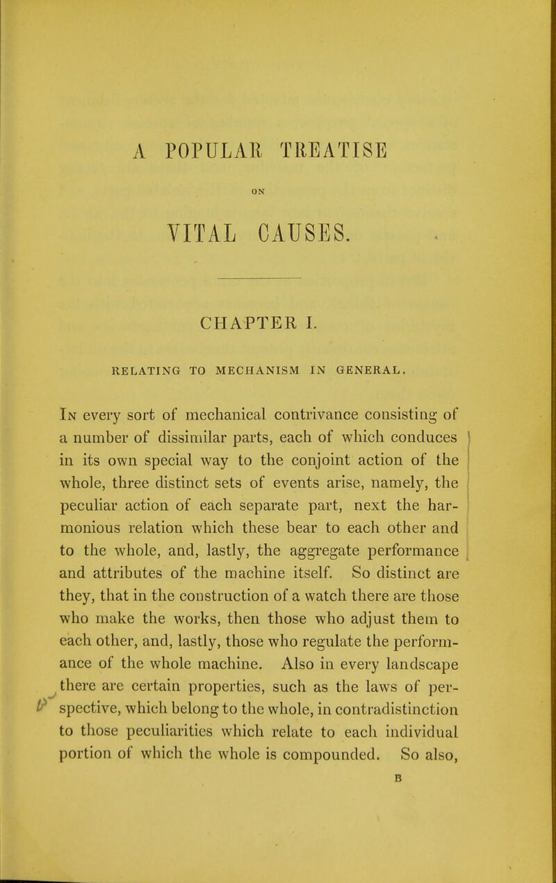 A POPULAR TREATISE ON VITAL CAUSES. CHAPTER I. RELATING TO MECHANISM IN GENERAL. In every sort of mechanical contrivance consisting of a number of dissimilar parts, each of which conduces } in its own special way to the conjoint action of the whole, three distinct sets of events arise, namely, the peculiar action of each separate part, next the har- monious relation which these bear to each other and to the whole, and, lastly, the aggregate performance \ and attributes of the machine itself. So distinct are they, that in the construction of a watch there are those who make the works, then those who adjust them to each other, and, lastly, those who regulate the perform- ance of the whole machine. Also in every landscape ^ there are certain properties, such as the laws of per- ^ spective, which belong to the whole, in contradistinction to those pecuharities which relate to each individual portion of which the whole is compounded. So also, B