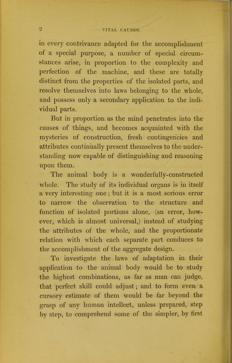 in every contrivance adapted for the accomplishment of a special purpose, a number of special circum- stances arise, in proportion to the complexity and perfection of the machine, and these are totally distinct from the properties of the isolated parts, and resolve themselves into laws belonging to the whole, and possess only a secondary application to the indi- vidual parts. But in proportion as the mind penetrates into the causes of things, and becomes acquainted with the mysteries of construction, fresh contingencies and attributes continually present themselves to the under- standing now capable of distinguishing and reasoning upon them. The animal body is a wonderfully-constructed whole. The study of its individual organs is in itself a very interesting one; but it is a most serious error to narrow the observation to the structure and function of isolated portions alone, (an error, how- ever, which is almost universal,) instead of studying the attributes of the whole, and the proportionate relation with which each separate part conduces to the accomplishment of the aggregate design. To investigate the laws of adaptation in their application to the animal body would be to study the highest combinations, as far as man can judge, that perfect skill could adjust; and to form even a cursory estimate of them would be far beyond the grasp of any human intellect, unless prepared, step by step, to comprehend some of the simpler, by first