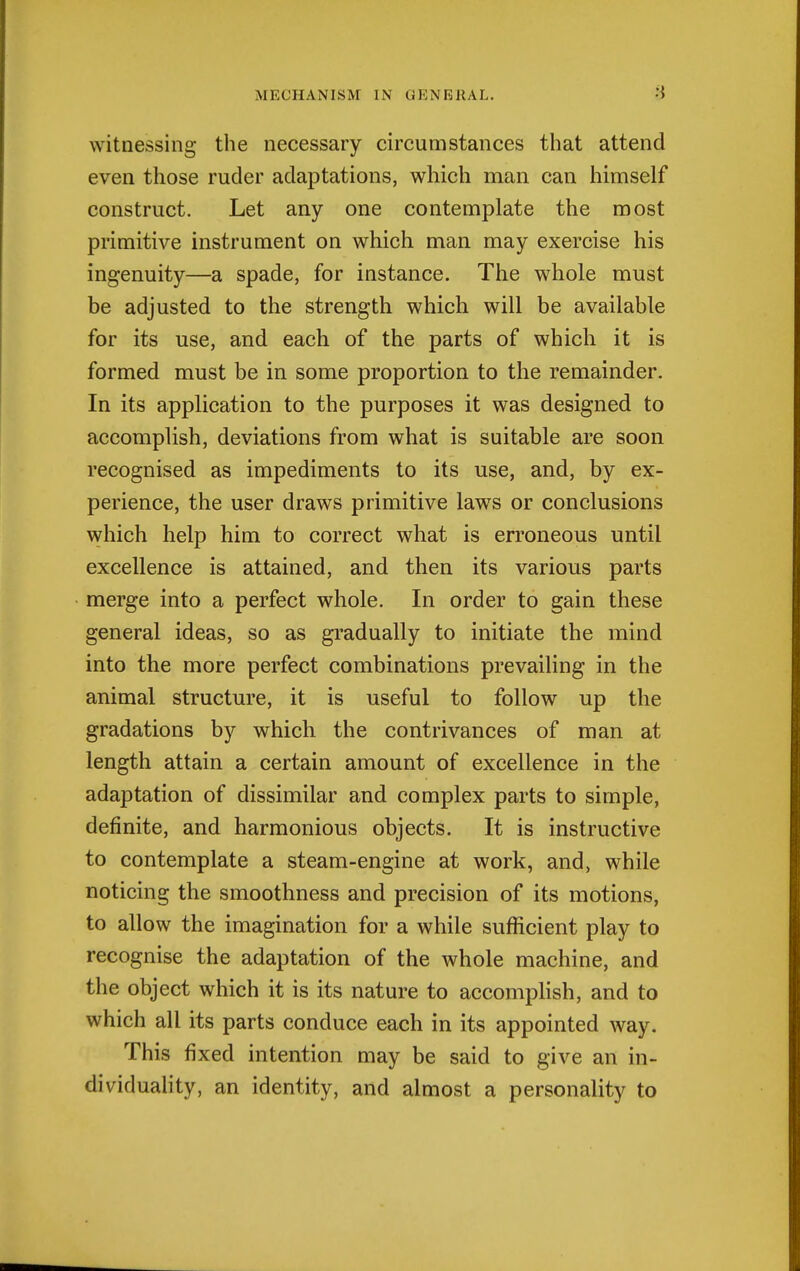 witnessing the necessary circumstances that attend even those ruder adaptations, which man can himself construct. Let any one contemplate the most primitive instrument on which man may exercise his ingenuity—a spade, for instance. The whole must be adjusted to the strength which will be available for its use, and each of the parts of which it is formed must be in some proportion to the remainder. In its application to the purposes it was designed to accomplish, deviations from what is suitable are soon recognised as impediments to its use, and, by ex- perience, the user draws primitive laws or conclusions which help him to correct what is erroneous until excellence is attained, and then its various parts merge into a perfect whole. In order to gain these general ideas, so as gradually to initiate the mind into the more perfect combinations prevailing in the animal structure, it is useful to follow up the gradations by which the contrivances of man at length attain a certain amount of excellence in the adaptation of dissimilar and complex parts to simple, definite, and harmonious objects. It is instructive to contemplate a steam-engine at work, and, while noticing the smoothness and precision of its motions, to allow the imagination for a while sufficient play to recognise the adaptation of the whole machine, and the object which it is its nature to accomplish, and to which all its parts conduce each in its appointed way. This fixed intention may be said to give an in- dividuality, an identity, and almost a personality to