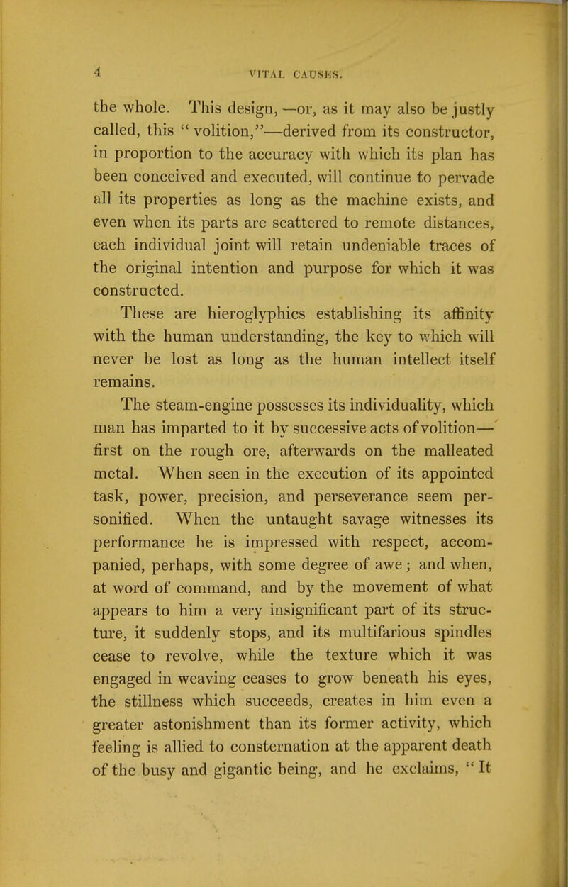 the whole. This design, —or, as it may also be justly called, this volition,—derived from its constructor, in proportion to the accuracy with which its plan has been conceived and executed, will continue to pervade all its properties as long as the machine exists, and even when its parts are scattered to remote distances, each individual joint will retain undeniable traces of the original intention and purpose for which it was constructed. These are hieroglyphics establishing its affinity with the human understanding, the key to v^hich will never be lost as long as the human intellect itself remains. The steam-engine possesses its individuality, which man has imparted to it by successive acts of volition— first on the rough ore, afterwards on the malleated metal. When seen in the execution of its appointed task, power, precision, and perseverance seem per- sonified. When the untaught savage witnesses its performance he is impressed with respect, accom- panied, perhaps, with some degree of awe ; and when, at word of command, and by the movement of what appears to him a very insignificant part of its struc- ture, it suddenly stops, and its multifarious spindles cease to revolve, while the texture which it was engaged in weaving ceases to grow beneath his eyes, the stillness which succeeds, creates in him even a greater astonishment than its former activity, which feeling is allied to consternation at the apparent death of the busy and gigantic being, and he exclaims,  It