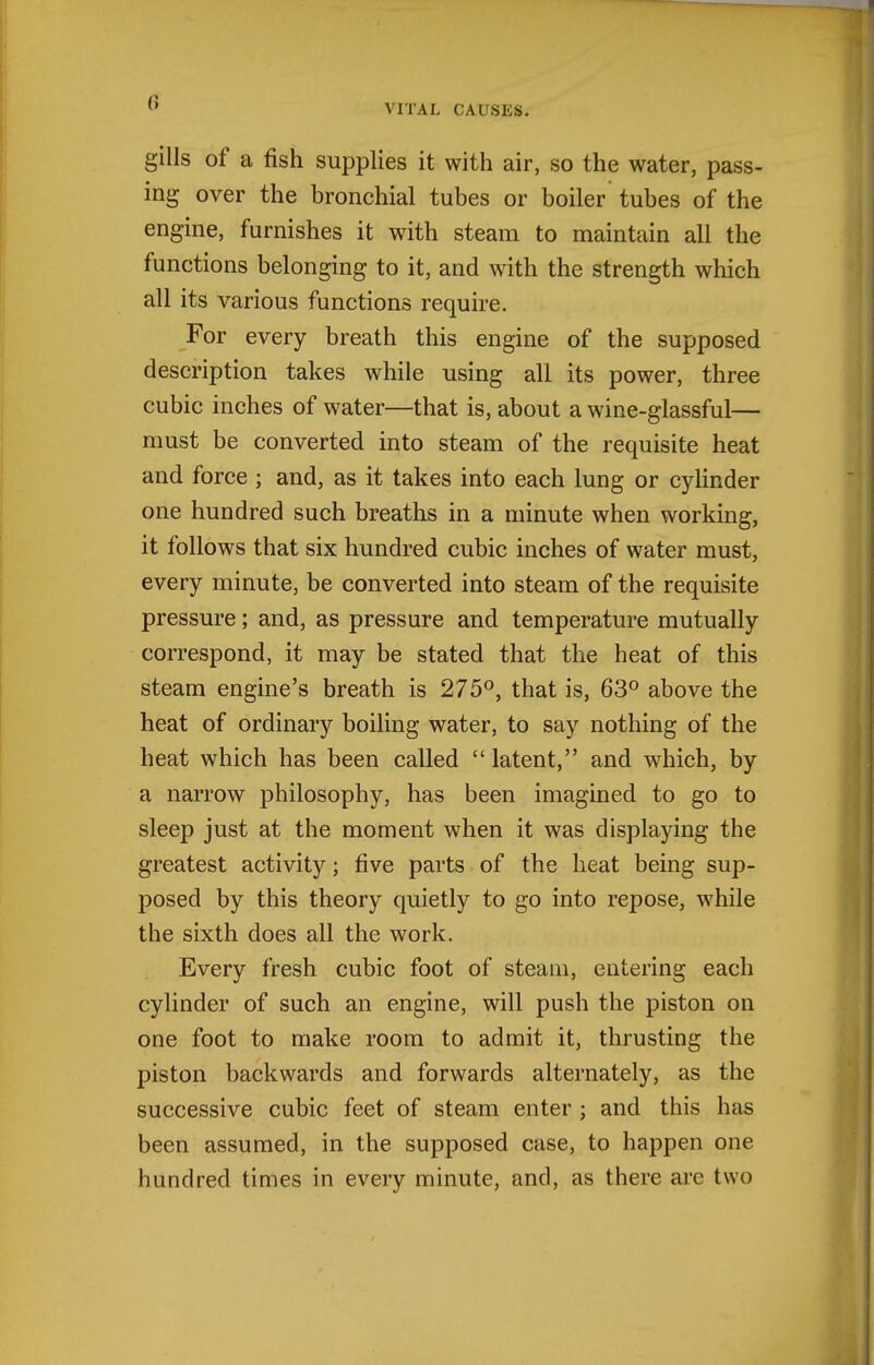 VITAL CAUSES. gills of a fish supplies it with air, so the water, pass- ing over the bronchial tubes or boiler tubes of the engine, furnishes it with steam to maintain all the functions belonging to it, and with the strength which all its various functions require. For every breath this engine of the supposed description takes while using all its power, three cubic inches of water—that is, about a wine-glassful— must be converted into steam of the requisite heat and force ; and, as it takes into each lung or cyhnder one hundred such breaths in a minute when working, it follows that six hundred cubic inches of water must, every minute, be converted into steam of the requisite pressure; and, as pressure and temperature mutually correspond, it may be stated that the heat of this steam engine's breath is 275°, that is, 63° above the heat of ordinary boiling water, to say nothing of the heat which has been called  latent, and which, by a narrow philosophy, has been imagined to go to sleep just at the moment when it was displaying the greatest activity; five parts of the heat being sup- posed by this theory quietly to go into repose, while the sixth does all the work. Every fresh cubic foot of steam, entering each cylinder of such an engine, will push the piston on one foot to make room to admit it, thrusting the piston backwards and forwards alternately, as the successive cubic feet of steam enter ; and this has been assumed, in the supposed case, to happen one hundred times in every minute, and, as there arc two