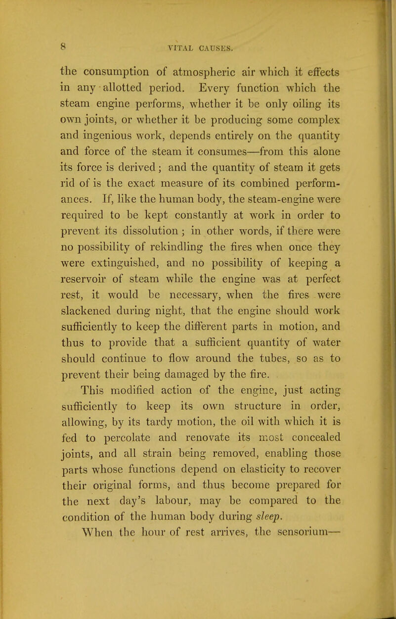 the consumption of atmospheric air which it effects in any • allotted period. Every function which the steam engine performs, whether it be only oiling its own joints, or whether it be producing some complex and ingenious work, depends entirely on the quantity and force of the steam it consumes—from this alone its force is derived; and the quantity of steam it gets rid of is the exact measure of its combined perform- ances. If, like the human body, the steam-engine were required to be kept constantly at work in order to prevent its dissolution; in other words, if there were no possibility of rekindling the fires when once they were extinguished, and no possibility of keeping a reservoir of steam while the engine w^as at perfect rest, it would be necessary, when the fires were slackened during night, that the engine should work sufficiently to keep the different parts in motion, and thus to provide that a sufficient quantity of water should continue to flow around the tubes, so as to prevent their being damaged by the fire. This modified action of the engine, just acting sufficiently to keep its own structure in order, allowing, by its tardy motion, the oil with which it is fed to percolate and renovate its most concealed joints, and all strain being removed, enabling those parts whose functions depend on elasticity to recover their original forms, and thus become prepared for the next day's labour, may be compared to the condition of the human body during sleep. When the hour of rest arrives, the sensorium—