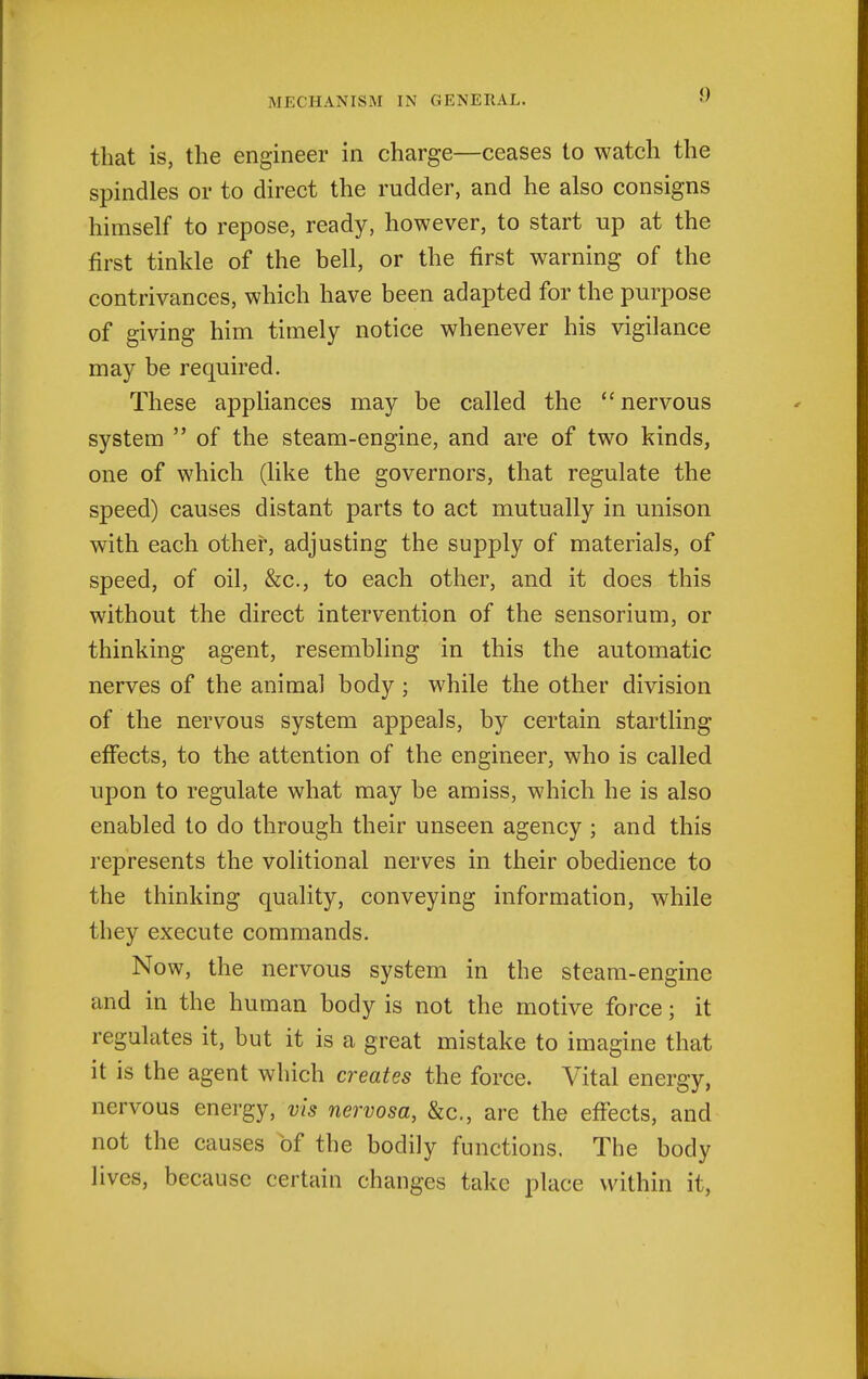 that is, the engineer in charge—ceases to watch the spindles or to direct the rudder, and he also consigns himself to repose, ready, however, to start up at the first tinkle of the bell, or the first warning of the contrivances, which have been adapted for the purpose of giving him timely notice whenever his vigilance may be required. These appliances may be called the nervous system  of the steam-engine, and are of two kinds, one of which (like the governors, that regulate the speed) causes distant parts to act mutually in unison with each other, adjusting the supply of materials, of speed, of oil, &c., to each other, and it does this without the direct intervention of the sensorium, or thinking agent, resembling in this the automatic nerves of the animal body ; while the other division of the nervous system appeals, by certain startling effects, to the attention of the engineer, who is called upon to regulate what may be amiss, which he is also enabled to do through their unseen agency ; and this represents the volitional nerves in their obedience to the thinking quality, conveying information, while they execute commands. Now, the nervous system in the steam-engine and in the human body is not the motive force; it regulates it, but it is a great mistake to imagine that it is the agent which creates the force. Vital energy, nervous energy, vis nervosa, &c., are the effects, and not the causes of the bodily functions. The body lives, because certain changes take place within it.