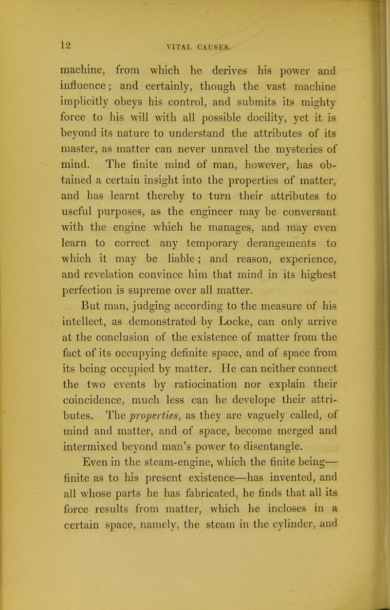 machine, from which he derives his power and influence; and certainly, though the vast machine implicitly obeys his control, and submits its mighty force to his will with all possible docility, yet it is beyond its nature to understand the attributes of its master, as matter can never unravel the mysteries of mind. The finite mind of man, however, has ob- tained a certain insight into the properties of matter, and has learnt thereby to turn their attributes to useful purposes, as the engineer may be conversant with the engine which he manages, and may even learn to correct any temporary derangements to which it may be liable; and reason, experience, and revelation convince him that mind in its highest perfection is supreme over all matter. But man, judging according to the measure of his intellect, as demonstrated by Locke, can only arrive at the conclusion of the existence of matter from the fact of its occupying definite space, and of space from its being occupied by matter. He can neither connect the two events by ratiocination nor explain their coincidence, much less can he develope their attri- butes. The properties, as they are vaguely called, of mind and matter, and of space, become merged and intermixed beyond man's pow^er to disentangle. Even in the steam-engine, which the finite being— finite as to his present existence—has invented, and all whose parts he has fabricated, he finds that all its force results from matter, which he incloses in a certain space, namely, the steam in the cylinder, and