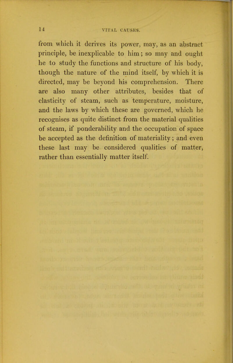 from which it derives its power, may, as an abstract principle, be inexpHcable to him; so may and ought he to study the functions and structure of his body, though the nature of the mind itself, by which it is directed, may be beyond his comprehension. There are also many other attributes, besides that of elasticity of steam, such as temperature, moisture, and the laws by which these are governed, which he recognises as quite distinct from the material qualities of steam, if ponderability and the occupation of space be accepted as the definition of materiality; and even these last may be considered qualities of matter, rather than essentially matter itself