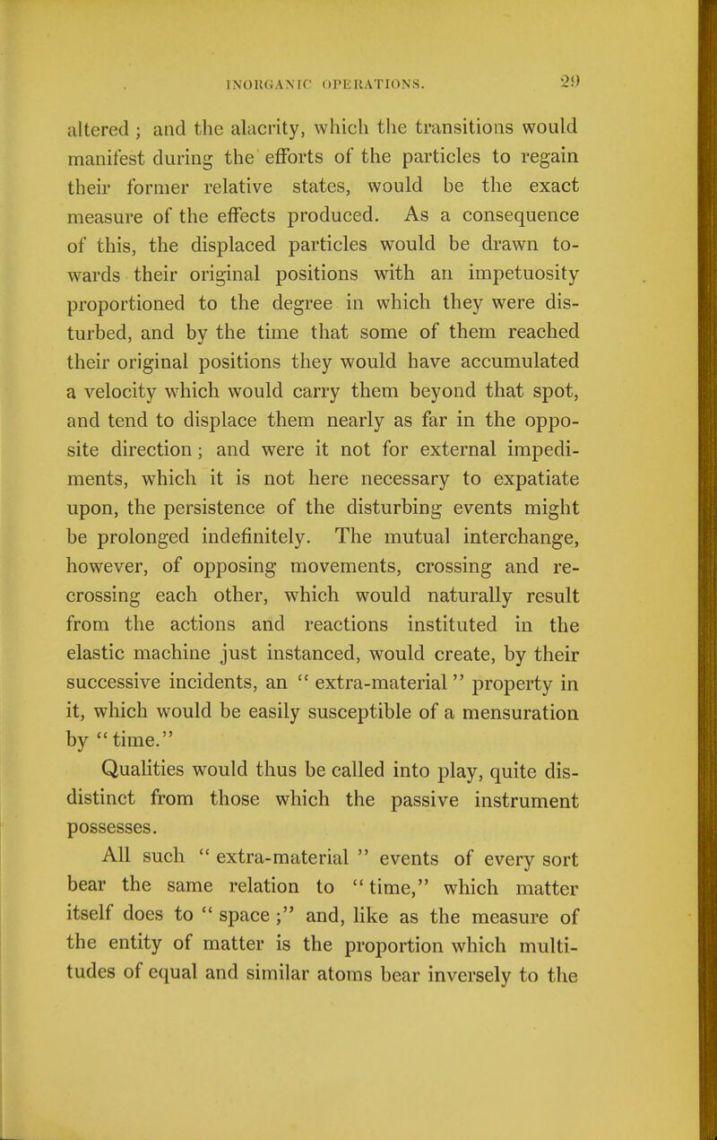 '20 altered ; and the alacrity, which the transitions would manifest during the efforts of the particles to regain their former relative states, would be the exact measure of the effects produced. As a consequence of this, the displaced particles would be drawn to- wards their original positions with an impetuosity- proportioned to the degree in which they were dis- turbed, and by the time that some of them reached their original positions they would have accumulated a velocity which would carry them beyond that spot, and tend to displace them nearly as far in the oppo- site direction; and were it not for external impedi- ments, which it is not here necessary to expatiate upon, the persistence of the disturbing events might be prolonged indefinitely. The mutual interchange, however, of opposing movements, crossing and re- crossing each other, which would naturally result from the actions and reactions instituted in the elastic machine just instanced, would create, by their successive incidents, an  extra-material property in it, which would be easily susceptible of a mensuration by time. Qualities would thus be called into play, quite dis- distinct from those which the passive instrument possesses. All such  extra-mate rial  events of every sort bear the same relation to time, which matter itself does to  space ; and, hke as the measure of the entity of matter is the proportion which multi- tudes of equal and similar atoms bear inversely to the