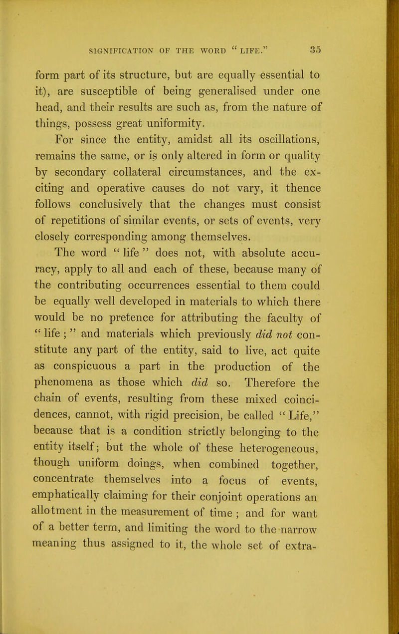 form part of its structure, but are equally essential to it), are susceptible of being generalised under one head, and their results are such as, from the nature of things, possess great uniformity. For since the entity, amidst all its oscillations, remains the same, or is only altered in form or quality by secondary collateral circumstances, and the ex- citing and operative causes do not vary, it thence follows conclusively that the changes must consist of repetitions of similar events, or sets of events, very closely corresponding among themselves. The word  life  does not, with absolute accu- racy, apply to all and each of these, because many of the contributing occurrences essential to them could be equally well developed in materials to which there would be no pretence for attributing the faculty of  life ;  and materials which previously did not con- stitute any part of the entity, said to live, act quite as conspicuous a part in the production of the phenomena as those which did so. Therefore the chain of events, resulting from these mixed coinci- dences, cannot, with rigid precision, be called  Life, because that is a condition strictly belonging to the entity itself; but the whole of these heterogeneous, though uniform doings, when combined together, concentrate themselves into a focus of events, emphatically claiming for their conjoint operations an allotment in the measurement of time ; and for want of a better term, and limiting the word to the narrow meaning thus assigned to it, the whole set of extra-