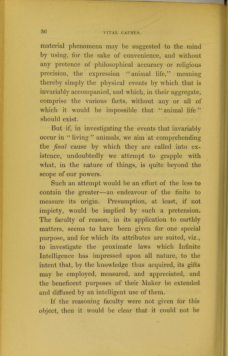 material phenomena may be suggested to the mind by using, for the sake of convenience, and without any pretence of philosophical accuracy or religious precision, the expression animal life, meaning thereby simply the physical events by vt^hich that is invariably accompanied, and which, in their aggregate, comprise the various facts, without any or all of which it would be impossible that  animal life should exist. But if, in investigating the events that invariably occur in  living  animals, we aim at comprehending the final cause by which they are called into ex- istence, undoubtedly we attempt to grapple with what, in the nature of things, is quite beyond the scope of our powers. Such an attempt would be an effort of the less to contain the greater—an endeavour of the finite to measure its origin. Presumption, at least, if not impiety, would be implied by such a pretension. The faculty of reason, in its application to earthly matters, seems to have been given for one special purpose, and for which its attributes are suited, viz., to investigate the proximate laws which Infinite Intelligence has impressed upon all nature, to the intent that, by the knowledge thus acquired, its gifts may be employed, measured, and appreciated, and the beneficent purposes of their Maker be extended and diffused by an intelligent use of them. If the reasoning faculty were not given for this object, then it would be clear that it could not be