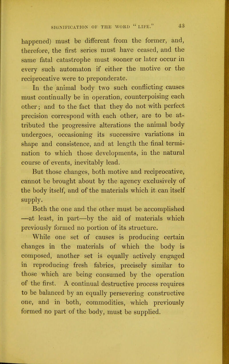 happened) must be different from the former, and, therefore, the first series must have ceased, and the same fatal catastrophe must sooner or later occur in every such automaton if either the motive or the reciprocative were to preponderate. In the animal body two such conflicting causes must continually be in operation, counterpoising each other; and to the fact that they do not with perfect precision correspond with each other, are to be at- tributed the progressive alterations the animal body undergoes, occasioning its successive variations in shape and consistence, and at length the final termi- nation to which those developments, in the natural course of events, inevitably lead. But those changes, both motive and reciprocative, cannot be brought about by the agency exclusively of the body itself, and of the materials which it can itself supply. Both the one and the other must be accomplished —at least, in part—by the aid of materials which previously formed no portion of its structure. While one set of causes is producing certain changes in the materials of which the body is composed, another set is equally actively engaged in reproducing fresh fabrics, precisely similar to those which are being consumed by the operation of the first. A continual destructive process requires to be balanced by an equally persevering constructive one, and in both, commodities, which previously formed no part of the body, must be supplied.