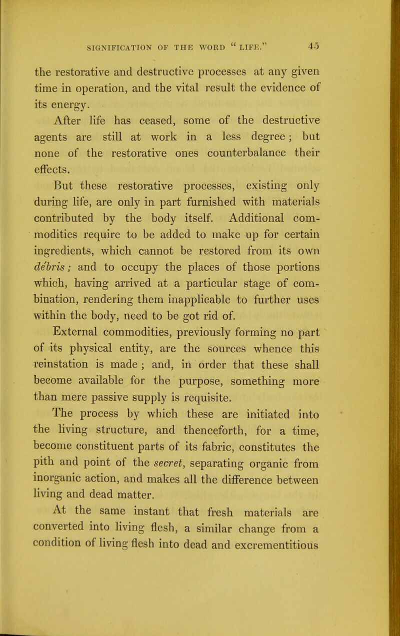 the restorative and destructive processes at any given time in operation, and the vital result the evidence of its energy. After life has ceased, some of the destructive agents are still at work in a less degree; but none of the restorative ones counterbalance their effects. But these restorative processes, existing only during life, are only in part furnished with materials contributed by the body itself. Additional com- modities require to be added to make up for certain ingredients, which cannot be restored from its own debris; and to occupy the places of those portions which, having arrived at a particular stage of com- bination, rendering them inapplicable to further uses within the body, need to be got rid of. External commodities, previously forming no part of its physical entity, are the sources whence this reinstation is made ; and, in order that these shall become available for the purpose, something more than mere passive supply is requisite. The process by which these are initiated into the living structure, and thenceforth, for a time, become constituent parts of its fabric, constitutes the pith and point of the secret, separating organic from inorganic action, and makes all the difference between living and dead matter. At the same instant that fresh materials are converted into living flesh, a similar change from a condition of living flesh into dead and excrementitious